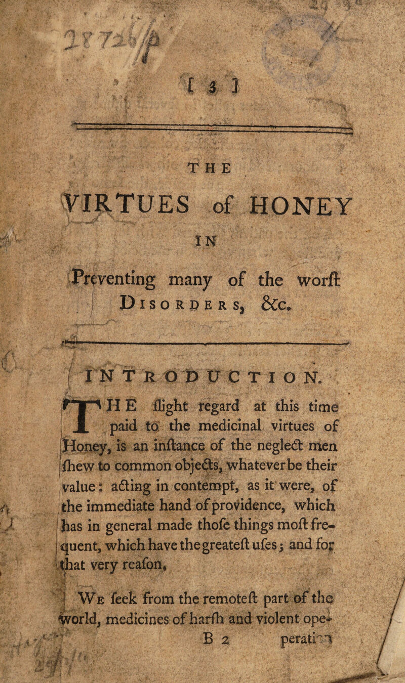 'VIRTUES of HONEY IN Preventing many of the worft I Disorpers, &c, > , f • I 1 , I - ---—w, i I N T R1D #tr C I O N. r • ' • . . • . / » T H E flight tegard at this time paid to; the medicinal virtues of [Hopey, is an ihftance of the negled: men jihe\y to common obje(|:$, whatever be their ^value: ading in contempt, as it were, of the immediate hand of providence, which has in general made thofe things moil fre¬ quent, which have the greateft ufes 5 and foy kJ^at very reafon, i We feek from the remoteft part of the world, medicines of harfh and violent ope* Bn perathi