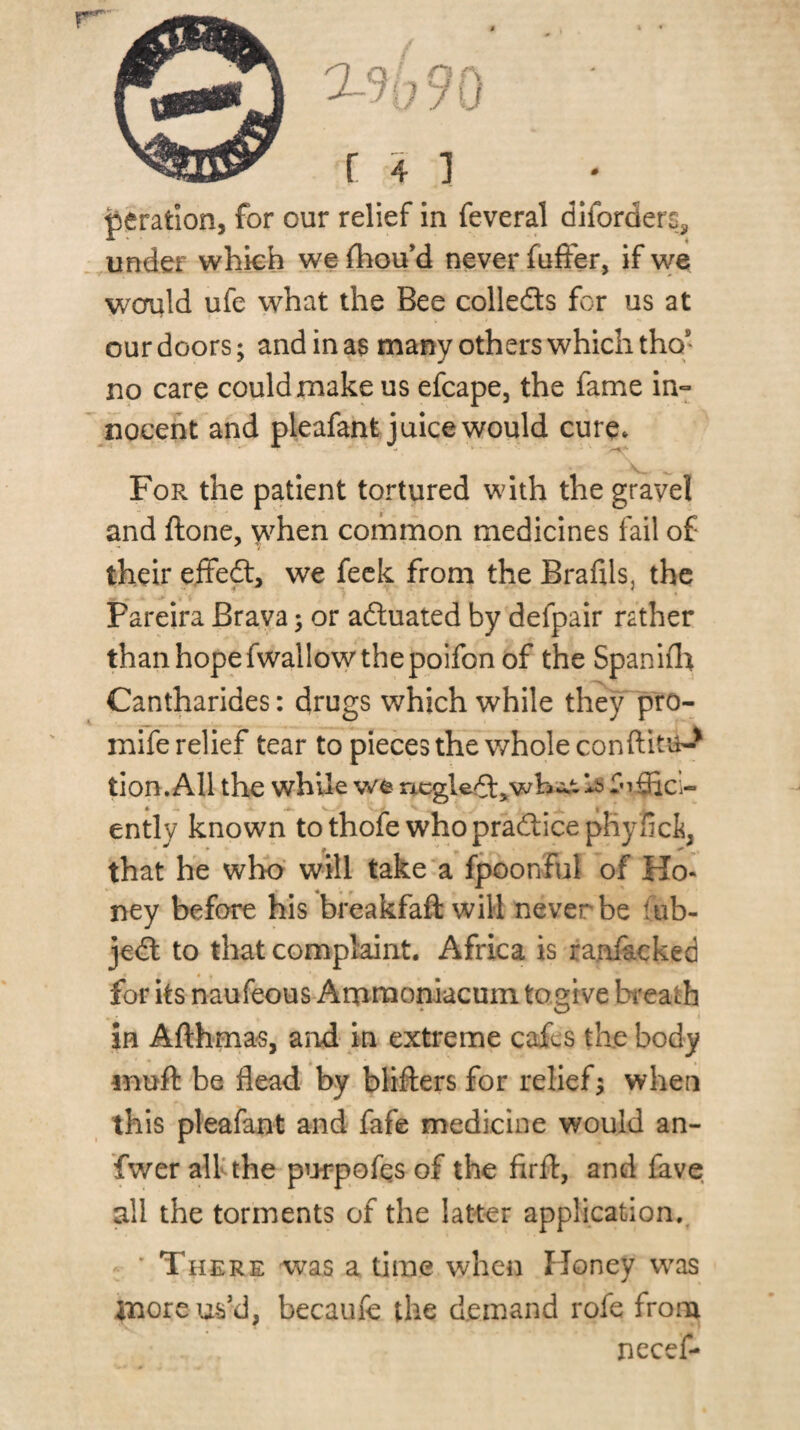 peration, for cur relief in feveral diforderSi, under whkh we fhou’d never fuffer, if \ve would ufe what the Bee colledls for us at our doors; and in a$ many others which tho’ no carp could make us efcape, the fame in*^ noceht and pleafant juice would cure* For the patient tortured with the gravel and ftone, v^^hen common tnedicines fail of their eflfedt, we feck from the Brafils, the Pareira Brava; or aduated by defpair rather than hope fwallow the poifon of the Spaniflt Cantharides: drugs which while they pro- mife relief tear to pieces the whole conftitu-^ tion. All the while we ncgled:,whc;.t Is ently known tothofe whopradicephyfict, that he who' will take'a fpoonful of Ho¬ ney before his breakfaft will never be fub- jed to that complaint. Africa is ranft-cked for its naufeous Artimoniacum togive bi'eath in Afthma-s, and in extreme cafes the body muft be dead by blifters for relief % when this pleafant and fafe medicine would an- fwer alkthe pwpofqs of the firfl:, and lave all the torments of the latter application.^ ' ' There was a time when Honey w^as more us’d, becaufe the demand rofe from necef-