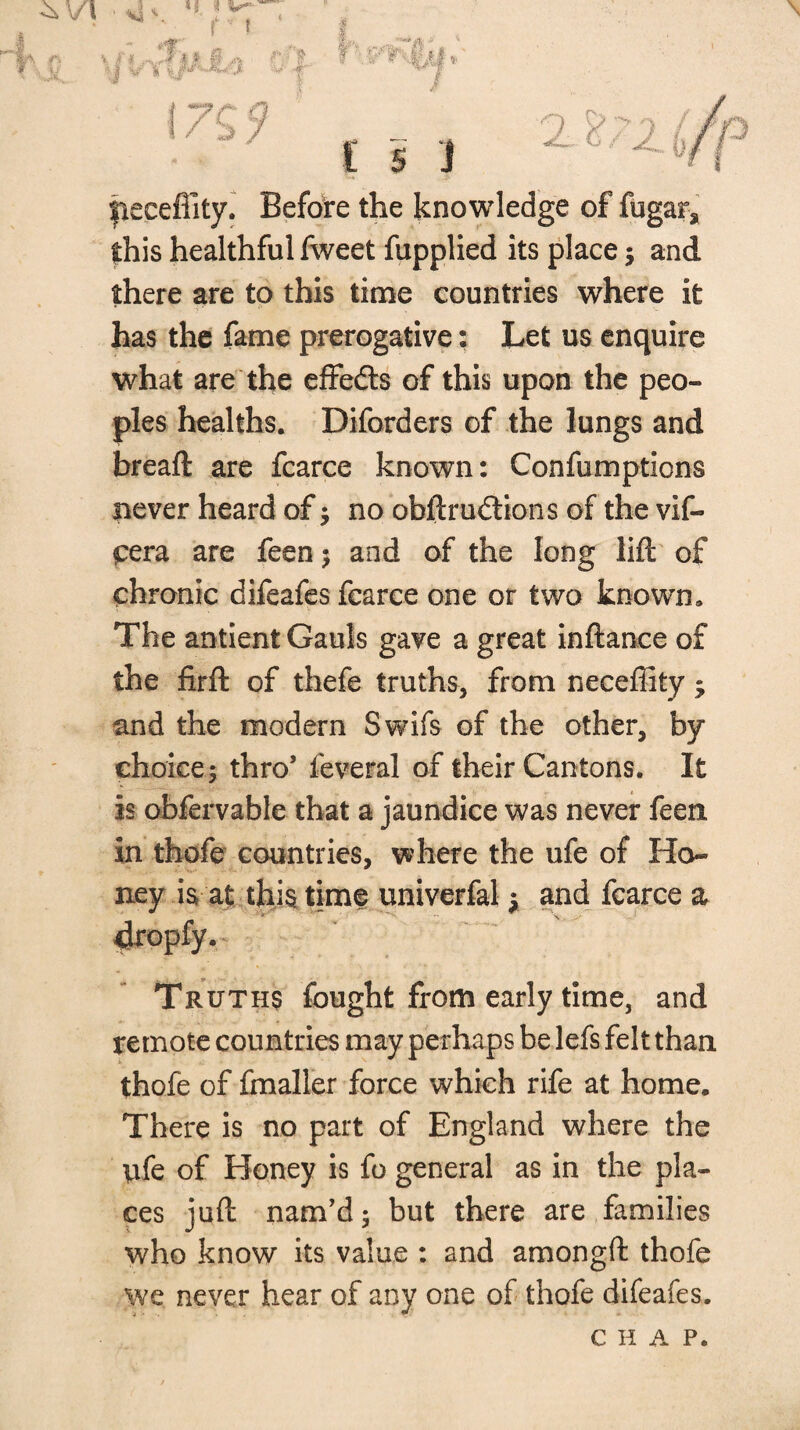 f I / b 7 \ £ s i peceflity. Befote the knowledge of fugarj this healthful fweet fupplied its place; and there are to this time countries where it has the fame prerogative; Let us enquire what are the effedls of this upon the peo¬ ples healths. Diforders of the lungs and bread are fcarce known: Confumptions never heard of; no obftrunions of the vif- t:era are feen j and of the long lift' of chronic difeafes fcarce one or two known. The antient Gauls gave a great inftance of the firft of thefe truths, from neceffity; and the modern Swifs of the other, by choice 5 thro* feveral of their Cantons. It is ohfervable that a jaundice was never feeri in thofe countries, where the ufe of Ho¬ ney is at this time univerfal ^ and fcarce a ^opfy. Truths fought from early time, and remote countries may perhaps be lefs felt than thofe of ftnaller force which rife at home. There is no part of England where the ufe of Honey is fo general as in the pla¬ ces juft nam*d; but there are families who know its value : and amongft thofe we never hear of any one of thofe difeafes. CHAP