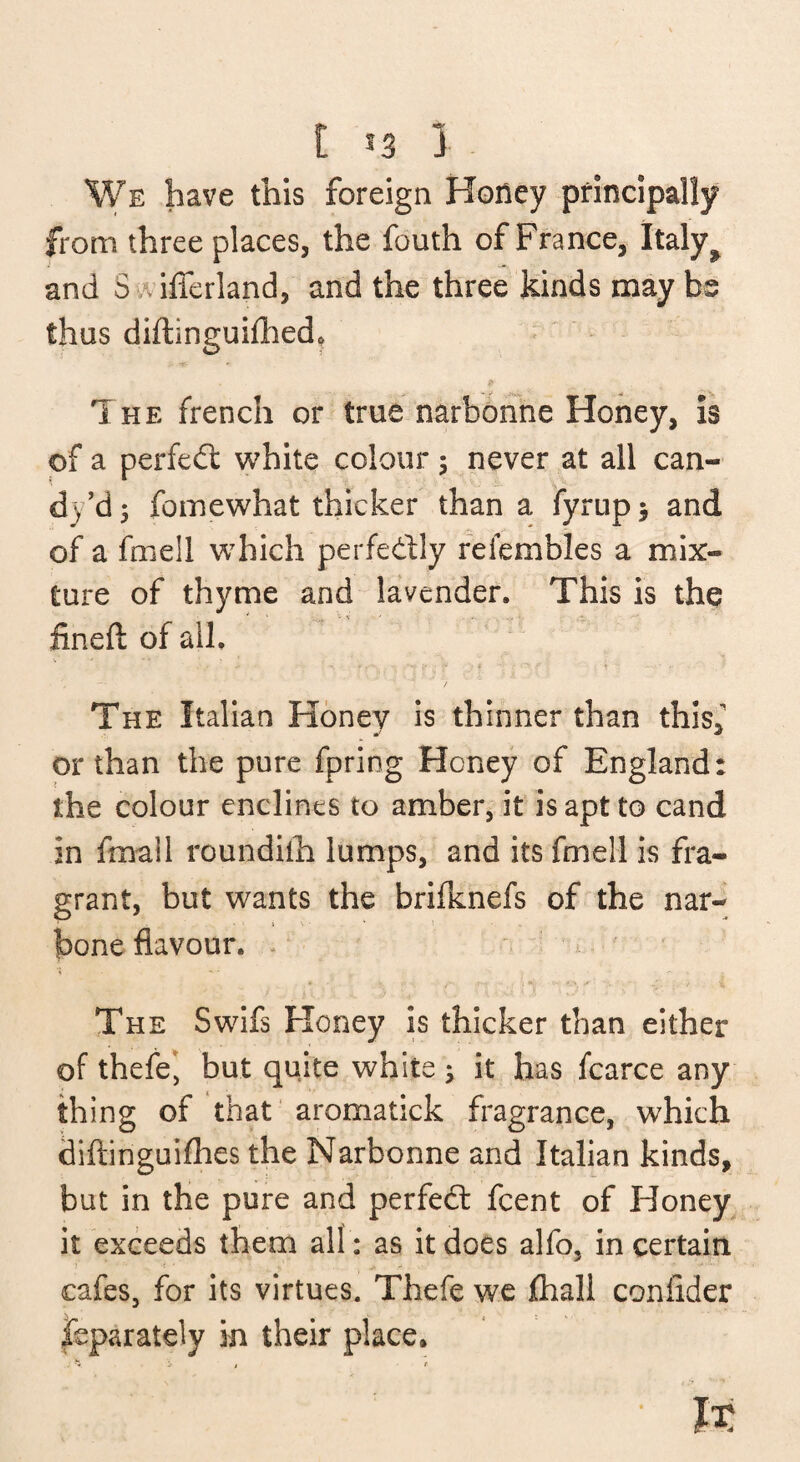 t t3 3 We have this foreign Honey principally from three places, the fouth of France, Italy^ and S .vilTerland, and the three kinds may bs thus diftinguilhed. The french or true narbohhe Honey, is of a perfedl white colour 5 never at all can- dy’dj foinewhat thicker than a fyrupj and of a fmell which perfedly refembles a mix¬ ture of thyme and lavender. This is the iineft of all. The Italian Honey is thinner than thisf or than the pure fpring Honey of England: the colour enclines to amber, it is apt to cand in fmail roundiih lumps, and its fmell is fra¬ grant, but wants the brifknefs of the nar- I bone flavour. * The Swifs Honey is thicker than either of thefe', but quite white j it has fcarce any thing of that aromatick fragrance, which diftinguiflies the Narbonne and Italian kinds, but in the pure and perfedt fcent of Honey^ it exceeds them all : as it does alfo, in certain cafes, for its virtues. Thefe we fhall coniider |eparately in their place.