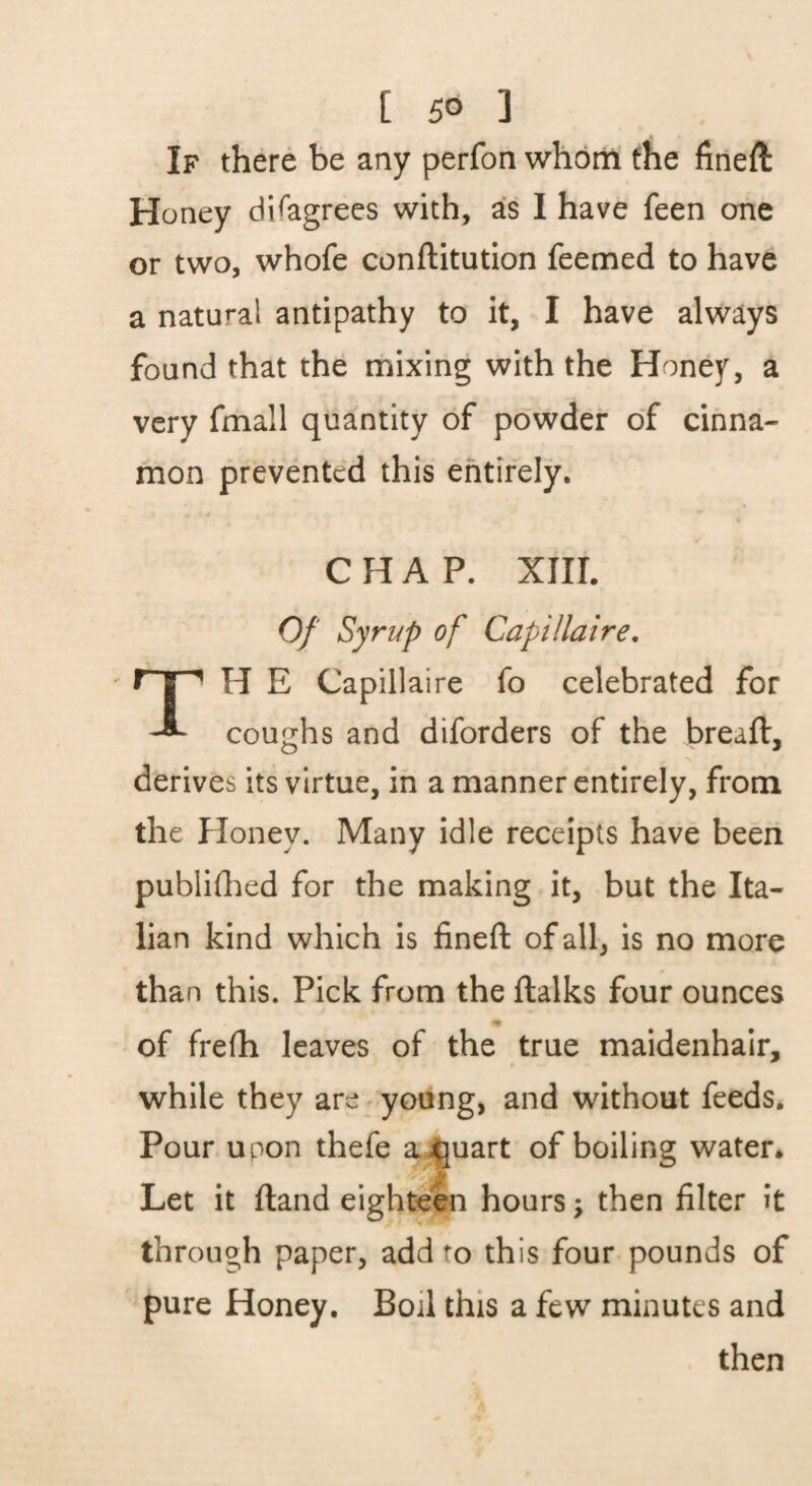 If there be any perfon whom the fineft Honey disagrees with, as I have feen one or two, whofe conftitution feemed to have a natural antipathy to it, I have always found that the mixing with the Honej^, a very fmall quantity of powder of cinna¬ mon prevented this entirely. CHAP. XIIL Of Syrup of Capillaire, H E Capillaire fo celebrated for coughs and diforders of the breaft, derives its virtue, in a manner entirely, from the Honey. Many idle receipts have been publidied for the making it, but the Ita¬ lian kind which is fined: of all, is no more than this. Pick from the ftalks four ounces of frefh leaves of the true maidenhair, while they are young, and without feeds. Pour upon thefe a^uart of boiling water. Let it ftand eighteen hours; then filter it through paper, add to this four pounds of pure Honey. Boil this a few minutes and then