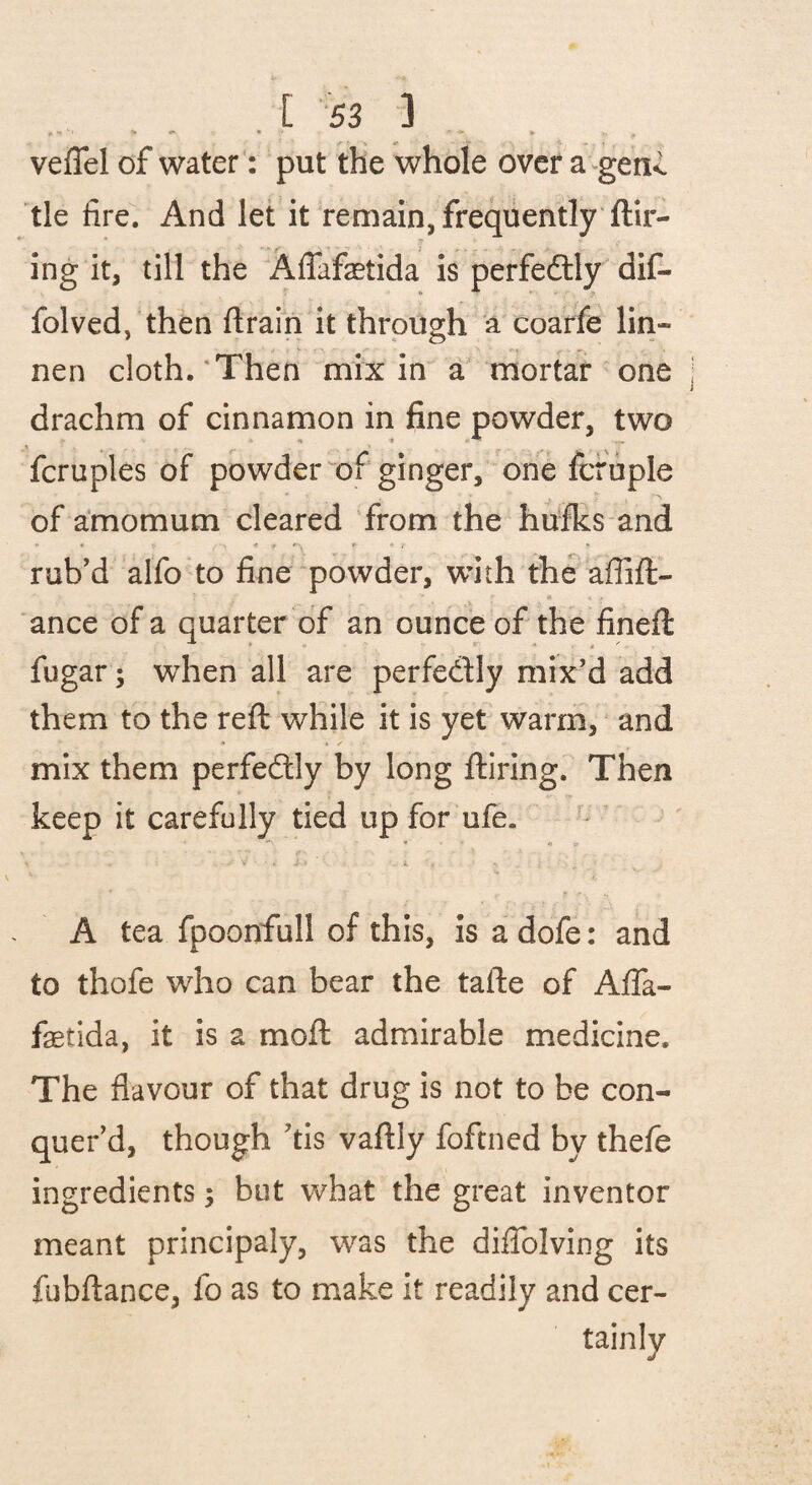 veflel of water: put the whole over a^genc tic fire. And let it remain, frequently ftir- ing it, till the AlTafaetida is perfedlly dif- folved, then ftrain it through a coarfe lin- nen cloth.'Then mix in a' mortar one drachm of cinnamon in fine powder, two fcruples of powder'^of ginger, one fcruple of amomum cleared from the hufks and * • f - / •> rub'd alfo to fine‘powder, with the affift- ance of a quarter of an ounce of the fineft fugar; when all are perfedly mix’d add them to the reft while it is yet warm, and mix them perfedly by long ftiring. Then keep it carefully tied up for ufe. • ■ * r k A tea fpoonfull of this, is a dofe: and to thofe who can bear the tafte of Afla- fetida, it is a moft admirable medicine. The flavour of that drug is not to be con¬ quer’d, though ’tis vaftly foftned by thefe ingredients; but what the great inventor meant principaly, was the diflblving its fubftance, fo as to make it readily and cer-