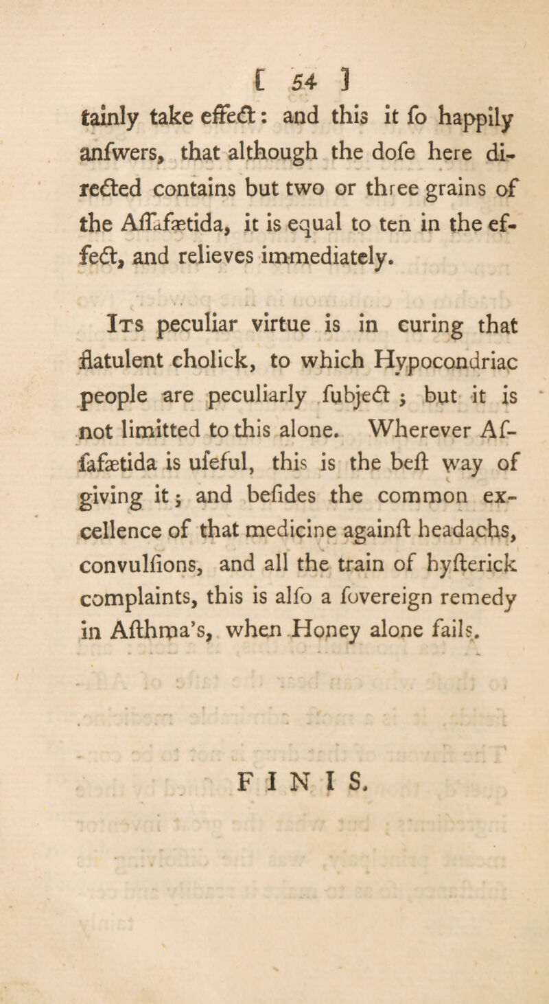 tainly take effect: and this it fo happily anfwers, that although the dofe here di- rcdted contains but two or three grains of the Affcifsetida, it is equal to ten in the ef- fe£t, and relieves immediately. » t Lm Its peculiar virtue is in curing that flatulent cholick, to which Hypocondriac people are peculiarly /ubjed ; but* it is not limitted to this alone. Wherever Af- fafaetida is ufeful, this is the beft way of giving it; and befides the common ex¬ cellence of that medicine againft headachs, convulfions, and all the train of hyfterick complaints, this is alfo a fovereign remedy In Afthrpa’s,, when Honey alone fails. F 1 N I S.