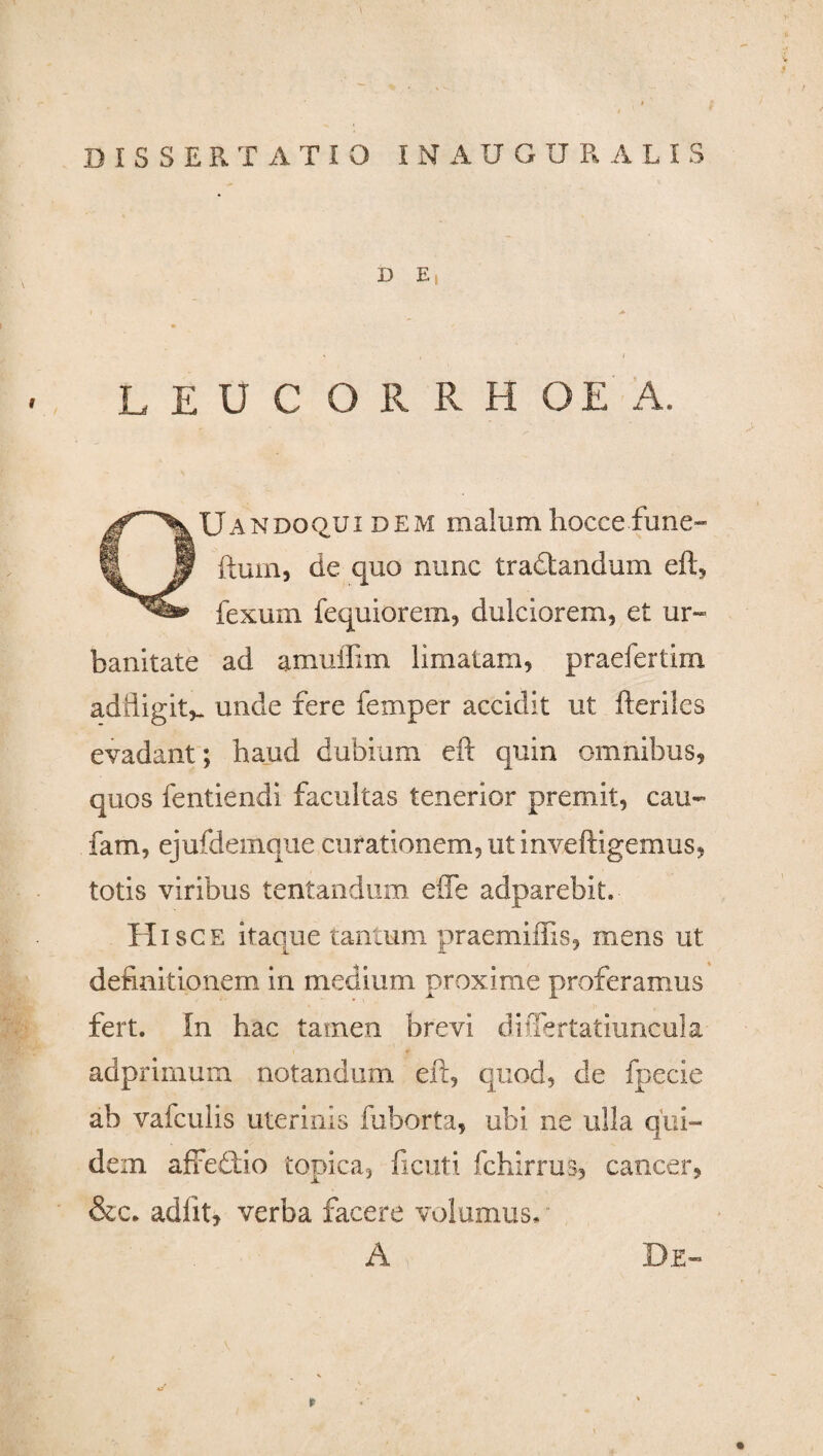 D E, I . > LEUCORRH OE A. QUandoqui dem malum hocce fune- ftum, de quo nunc tradtandum eft, fexum fequiorem, dulciorem, et ur¬ banitate ad amuffim limatam, praefertim adiiigit^ unde fere fernper accidit ut fteriles evadant; haud dubium eft quin omnibus, quos fentiendi facultas tenerior premit, cau- fam, ejufdemque curationem, ut inveftigemus, totis viribus tentanduiti efle adparebit. Hisce itaque tantum praemifiis, mens ut definitionem in medium proxime proferamus fert. In hac tamen brevi differtatiuncula adprimum notandum eft, quod, de fpecie ab vafculis uterinis fuborta, ubi ne ulla qui¬ dem affedtio topica, ficuti fchirrus, cancer, &c. adiit, verba facere volumus, A De-