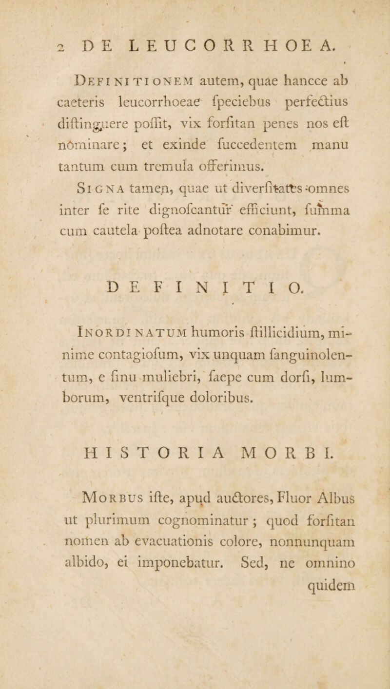 I 2 DE LEUCORRHOEA. Definitionem autem, quae hancce ab caeteris leucorrhoeae fpeciebus perfectius difting.uere pomt, vix forfitan penes nos eft nOminare; et exinde fuccedentem manu tantum cum tremula offerimus. % Signa tamen, quae ut diverfitatfes-omnes inter fe rite dignofeantur' efficiunt, fumma cum cautela poftea adnotare conabimur. i . % f DEFINITIO. * Inordinatum humoris ffillicidium, mi¬ nime contagiofum, vix unquam fanguinolen- tum, e finu muliebri, faepe cum dorfi, lum¬ borum, ventrifque doloribus. \ < < i HISTORIA MORBI. Morbus ifte, apud auCtores,Fluor Albus ut plurimum cognominatur ; quod forfitan nomen ab evacuationis colore, nonnunquam albido, ei imponebatur. Sed, ne omnino quidem