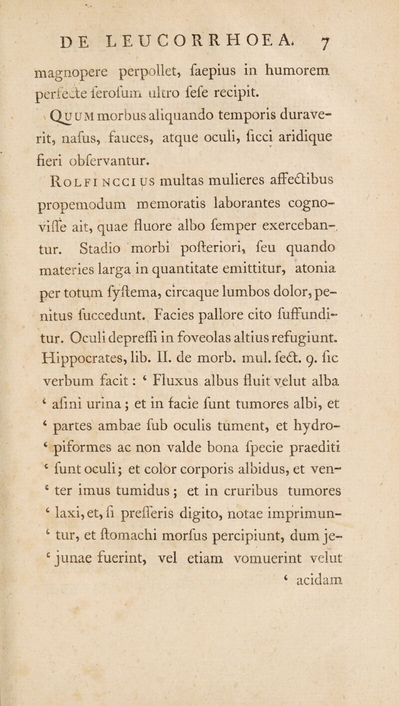 magnopere perpoliet, faepius in humorem, perfecte ferofum ultro fefe recipit. Quummorbus aliquando temporis durave¬ rit, nafus, fauces, atque oculi, ficci aridique fieri obfervantur. Rolfi nggius multas mulieres affedtibus propemodum memoratis laborantes cogno- ville ait, quae fluore albo femper exerceban- tur. Stadio morbi pofteriori, feu quando materies larga in quantitate emittitur, atonia per totum fyftema, circaque lumbos dolor, pe¬ nitus fuccedunt. Facies pallore cito fuffundi- tur. Oculi depreffi in foveolas altius refugiunt. Hippocrates, lib. II. de morb. mul. fe£t. 9. fic verbum facit: 4 Fluxus albus fluit velut alba 4 afmi urina; et in facie funt tumores albi, et 4 partes ambae fub oculis tument, et hydro- * piformes ac non valde bona fpecie praediti c funt oculi; et color corporis albidus, et ven- 4 ter imus tumidus; et in cruribus tumores 4 laxi, et, fi prefferis digito, notae imprimun- 1 tur, et ftomachi morfus percipiunt, dum je¬ junae fuerint, vel etiarn vomuerint velut 4 acidam 1