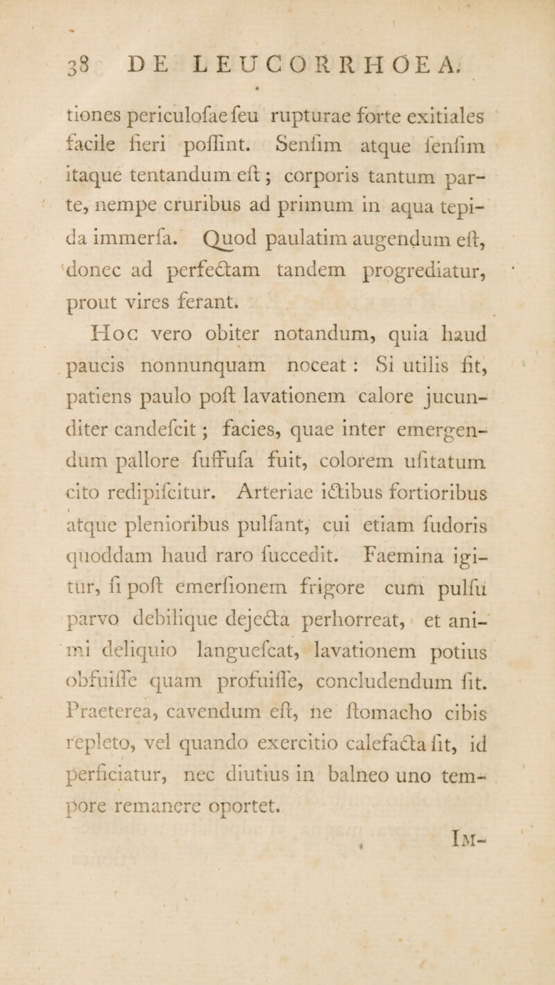 tiones periculofae feu rupturae forte exitiales facile lieri poftint. Seniim atque fenlim itaque tentandum eft; corporis tantum par¬ te, nempe cruribus ad primum in aqua tepi¬ da immerfa. Quod paulatim augendum eft, donec ad perfedtam tandem progrediatur, prout vires ferant. Hoc vero obiter notandum, quia haud paucis nonnunquam noceat : Si utilis fit, patieris paulo poft lavationem calore jucun- i diter candefcit; facies, quae inter emergen¬ dum pallore fuffufa fuit, colorem ufitatum cito redipifcitur. Arteriae idtibus fortioribus i atque plenioribus pulfant, cui etiam fudoris quoddam haud raro luccedit. Faemina igi¬ tur, fi poft emerfionem frigore cum pulfu parvo debilique dejecta perhorreat, et ani¬ mi deliquio languefcat, lavationem potius obfuifle quam profuifle, concludendum iit. Praeterea, cavendum eft, ne ftomacho cibis repleto, vel quando exercitio calefacta iit, id perficiatur, nec diutius in balneo uno tem¬ pore remanere oportet. IM-