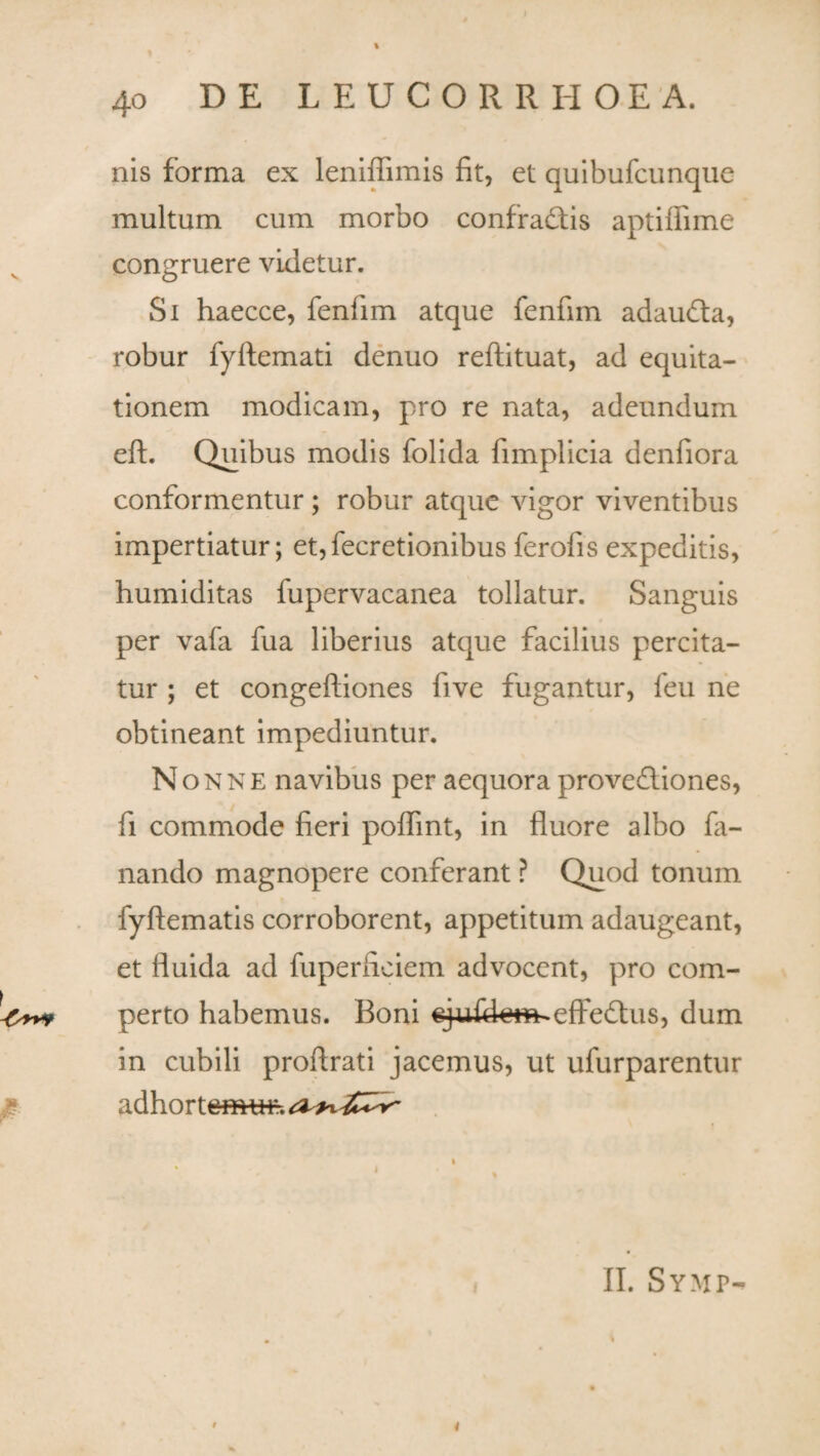 * £ 40 DE LEUC0RRH0EA. nis forma ex leniffimis fit, et quibufcunque multum cum morbo confradtis aptiffime congruere videtur. Si haecce, fenlim atque fenfim adaudta, robur fyftemati denuo reftituat, ad equita¬ tionem modicam, pro re nata, adeundum eft. Quibus modis folida fimplicia denfiora conformentur; robur atque vigor viventibus impertiatur; et,fecretionibus ferolis expeditis, humiditas fupervacanea tollatur. Sanguis per vafa fua liberius atque facilius percita- tur ; et congeftiones five fugantur, feu ne obtineant impediuntur. Nonne navibus per aequora provedliones, fi commode fieri poflint, in fluore albo fa¬ nando magnopere conferant ? Quod tonum fyftematis corroborent, appetitum adaugeant, et fluida ad fuperftciem advocent, pro com¬ perto habemus. Boni ejufdem^efFedlus, dum in cubili proflrati jacemus, ut ufurparentur adhortemui-. II. Symp- i 4
