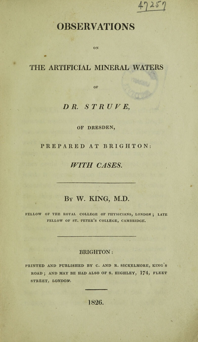 ON THE ARTIFICIAL MINERAL WATERS OF DR. STRUVE, OP DRESDEN, PREPARED AT BRIGHTON: WITH CASES. By W. KING, M.D. * FELLOW OF THE ROYAL COLLEGE OF PHYSICIANS, LONDON ; LATE FELLOW OF ST. PETER’S COLLEGE, CAMBRIDGE. BRIGHTON: PRINTED AND PUBLISHED BY C. AND R. SICKELMORE, KING’S ROAD ; AND MAY BE HAD ALSO OF S. HIGHLEY, 174, FLEET STREET, LONDON-. 1826