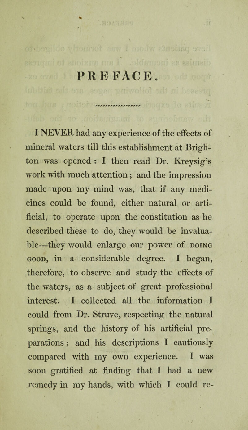 mineral waters till this establishment at Brigh¬ ton was opened : I then read Dr. Kreysig’s work with much attention; and the impression made upon my mind was, that if any medi¬ cines could be found, either natural or arti¬ ficial, to operate upon the constitution as he described these to do, they would be invalua¬ ble—they would enlarge our power of doing good, in a considerable degree. I began, therefore, to observe and study the effects of the waters, as a subject of great professional interest. I collected all the information I could from Dr. Struve, respecting the natural springs, and the history of his artificial pre¬ parations ; and his descriptions I cautiously compared with my own experience. I was soon gratified at finding that I had a new remedy in my hands, with which I could re-