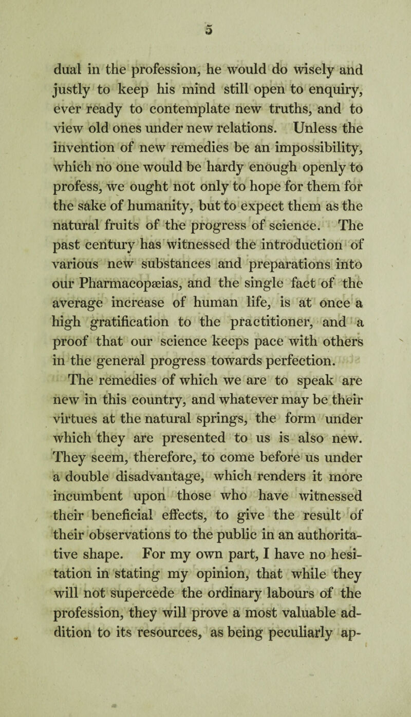 o dual in the profession, he would do wisely and justly to keep his mind still open to enquiry, ever ready to contemplate new truths, and to view old ones under new relations. Unless the invention of new remedies be an impossibility, which no one would be hardy enough openly to profess, we ought not only to hope for them for the sake of humanity, but to expect them as the natural fruits of the progress of science. The past century has witnessed the introduction of various new substances and preparations into our Pharmacopeias, and the single fact of the average increase of human life, is at once a high gratification to the practitioner, and a proof that our science keeps pace with others in the general progress towards perfection. The remedies of which we are to speak are new in this country, and whatever may be their virtues at the natural springs, the form under which they are presented to us is also new. They seem, therefore, to come before us under a double disadvantage, which renders it more incumbent upon those who have witnessed their beneficial effects, to give the result of their observations to the public in an authorita¬ tive shape. For my own part, I have no hesi¬ tation in stating my opinion, that while they will not supercede the ordinary labours of the profession, they will prove a most valuable ad¬ dition to its resources, as being peculiarly ap-