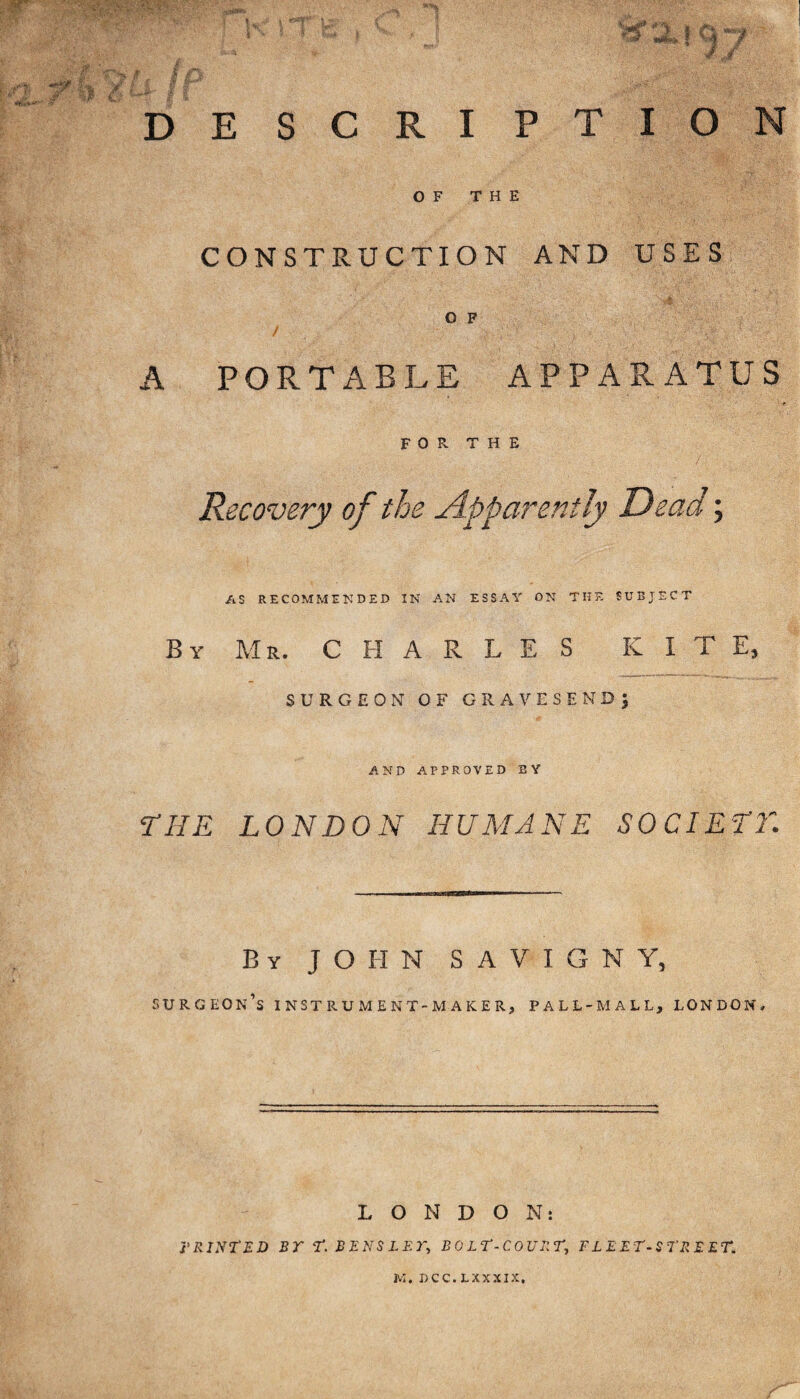 DESCRIPTION OF THE CONSTRUCTION AND USES O F A PORTABLE APPARATUS FOR THE AS RECOMMENDED IN AN ESSAY ON THE SUBJECT By Mr. CHARLES KITE, SURGEON OF GRAVESEND; AND APPROVED BY THE LONDON HUMANE SOCIETY,\ By JOHN S A V I G N Y, surgeon’s INSTRUMENT-MAKER, PALL-MALL, LONDON, LONDON: PRINTED BT T. BENS LET, BO LT-COURT, FLEET-STREET*