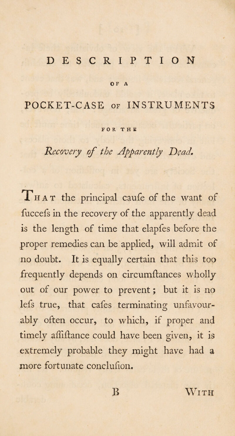 O F A POCKET-CASE of INSTRUMENTS FOR THE Recovery of the Apparently Dead. 1 hat the principal caufe of the want of fuccefs in the recovery of the apparently dead is the length of time that elapfes before the proper remedies can be applied, will admit of no doubt. It is equally certain that this too frequently depends on circumftances wholly out of our power to prevent; but it is no lefs true, that cafes terminating unfavour¬ ably often occur, to which, if proper and timely afliftance could have been given, it is extremely probable they might have had a more fortunate conclufion. B With