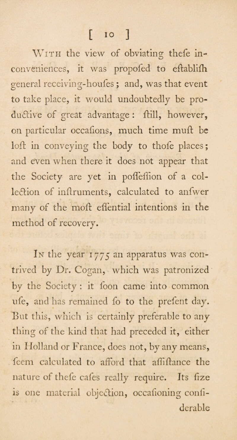 [ io 3 With the view of obviating thefe in¬ conveniences, it was propofed to eftablifh general receiving-houfes ; and, was that event O O y to take place, it would undoubtedly be pro¬ ductive of great advantage : hill, however, on particular occafions, much time muft be loft in conveying the body to thofe places; and even when there it does not appear that the Society are yet in pofleflion of a col- leftion of inftruments, calculated to anfwer many of the moft efl'ential intentions in the method of recovery. In the year 1775 an apparatus was con¬ trived by Dr. Cogan, which was patronized by the Society : it loon came into common ufe, and has remained fo to the prefent day. But this, which is certainly preferable to any thing of the kind that had preceded it, either in Holland or France, does not, by any means, feem calculated to afford that affi fiance the nature of thefe cafes really require. Its fize is one material objection, occafioning conii- derable