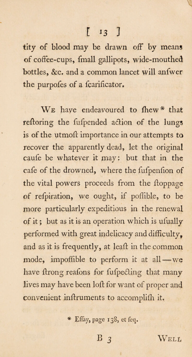 tity of blood may be drawn off by means of coffee-cups, fmall gallipots, wide-mouthed bottles, &c. and a common lancet will anfwer the purpofes of a fcariflcator. We have endeavoured to fhew* that reftoring the fufpended adtion of the lungs is of the utrnoft importance in our attempts to recover the apparently dead, let the original caufe be whatever it may: but that in the cafe of the drowned, where the fufpenfion of the vital powers proceeds from the ftoppage of refpiration, we ought, if poffible, to be more particularly expeditious in the renewal of it; but as it is an operation which is ufually performed with great indelicacy and difficulty, and as it is frequently, at leaft in the common mode, impoffible to perform it at all—we have ftrong reafons for fufpefting that many lives may have been loft for want of proper and convenient inftruments to accomplifh it. * EfTay, page 138, et feq.