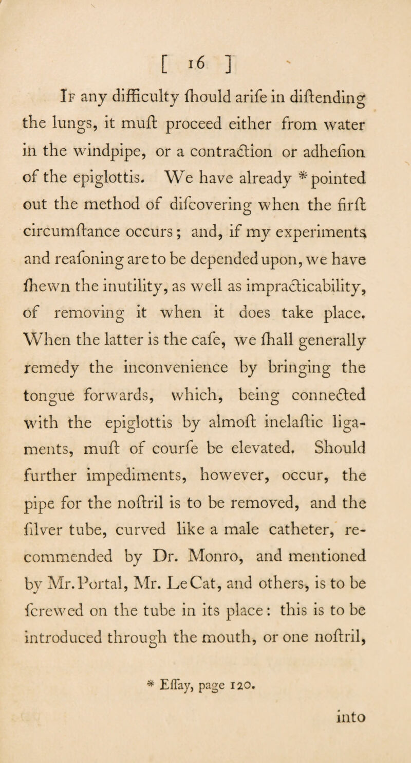 \ [ 16 ] If any difficulty ffiould arife in diftending the lungs, it muft proceed either from water in the windpipe, or a contraction or adhelion of the epiglottis. We have already * pointed out the method of difcovering when the fir ft circumftance occurs; and, if my experiments and reafoning are to be depended upon, we have fhewn the inutility, as well as impracticability, of removing it when it does take place. When the latter is the cafe, we fhall generally remedy the inconvenience by bringing the tongue forwards, which, being connected with the epiglottis by almoft inelaftic liga¬ ments, muft of courfe be elevated. Should further impediments, however, occur, the pipe for the noftril is to be removed, and the fdver tube, curved like a male catheter, re¬ commended by Dr. Monro, and mentioned bv Mr.Portal, Mr. LeCat, and others, is to be fere wed on the tube in its place: this is to be introduced through the mouth, or one noftril, * Eflay, page 120. into