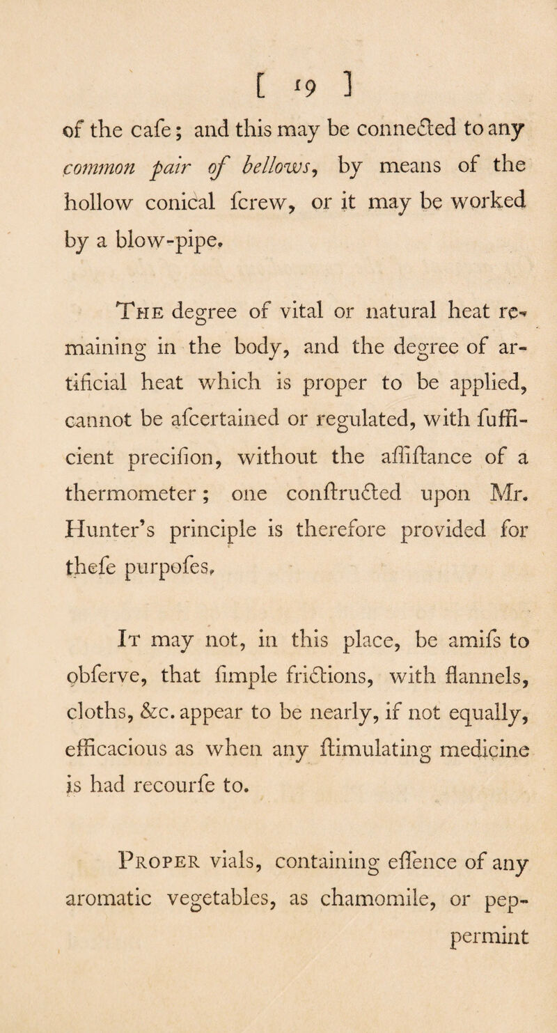 of the cafe; and this may be connected to any common pair of bellows, by means of the hollow conical fcrew, or it may be worked by a blow-pipe. The degree of vital or natural heat rc^ maining in the body, and the degree of ar¬ tificial heat which is proper to be applied, cannot be afcertained or regulated, with fuffi- cient precifion, without the affiftance of a thermometer; one conftrufited upon Mr. Hunter’s principle is therefore provided for thefe purpofes. It may not, in this place, be amifs to obferve, that fimple fridtions, with flannels, cloths, &c. appear to be nearly, if not equally, efficacious as when any ftimulating medicine is had recourfe to. Proper vials, containing eflfence of any aromatic vegetables, as chamomile, or pep¬ permint