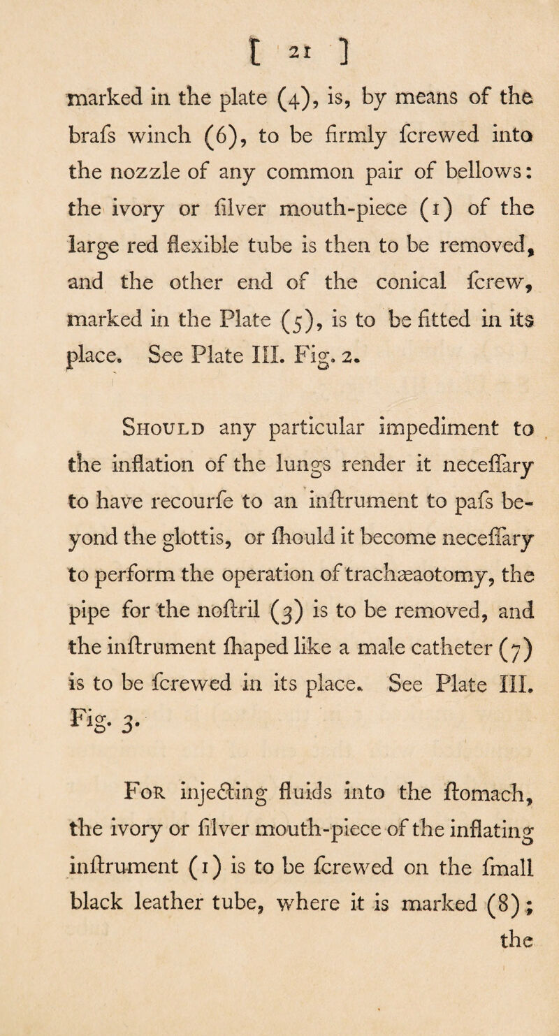 marked in the plate (4), is, by means of the brafs winch (6), to be firmly fere wed into the nozzle of any common pair of bellows: the ivory or filver mouth-piece (1) of the large red flexible tube is then to be removed, and the other end of the conical ferew, marked in the Plate (5), is to be fitted in its place. See Plate III. Fig. 2. Should any particular impediment to the inflation of the lungs render it neceffary to have recourfe to an inftrument to pafs be¬ yond the glottis, or fhould it become necefiary to perform the operation of tracheotomy, the pipe for the noftril (3) is to be removed, and the inftrument fhaped like a male catheter (7) is to be fere wed in its place* See Plate III. Fig- 3■ For injecting fluids into the ftomach, the ivory or filver mouth-piece of the inflating inftrument (1) is to be ferewed on the fmall black leather tube, where it is marked (8); the