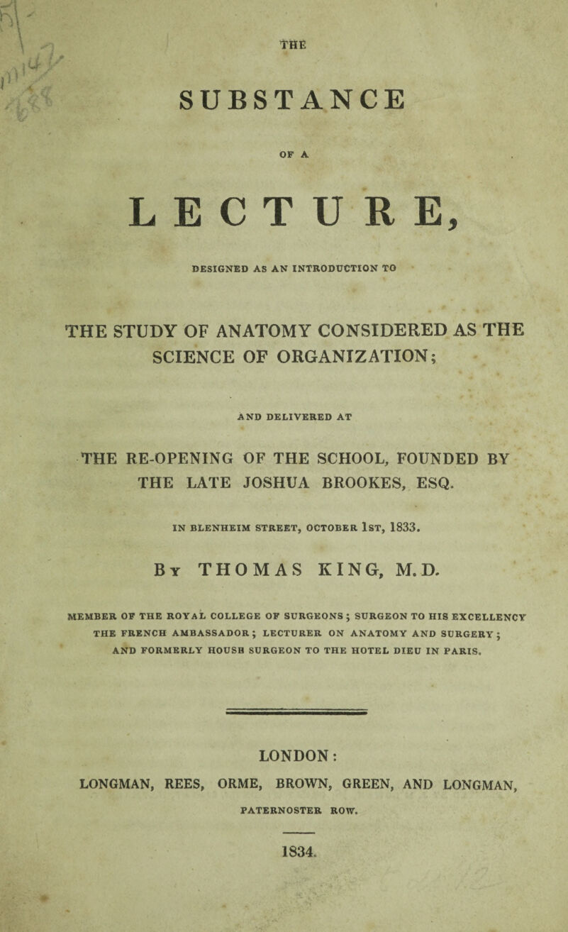 THE SUBSTANCE OF A LECTURE, DESIGNED AS AN INTRODUCTION TO THE STUDY OF ANATOMY CONSIDERED AS THE SCIENCE OF ORGANIZATION; AND DELIVERED AT THE RE-OPENING OF THE SCHOOL, FOUNDED BY THE LATE JOSHUA BROOKES, ESQ. IN BLENHEIM STREET, OCTOBER 1ST, 1833. By THOMAS KING, M. D. MEMBER OF THE ROYAL COLLEGE OF SURGEONS ; SURGEON TO HIS EXCELLENCY THE FRENCH AMBASSADOR; LECTURER ON ANATOMY AND SURGERY; AND FORMERLY HOUSB SURGEON TO THE HOTEL DIEU IN PARIS. LONDON: LONGMAN, REES, ORME, BROWN, GREEN, AND LONGMAN, PATERNOSTER ROW. 1834.