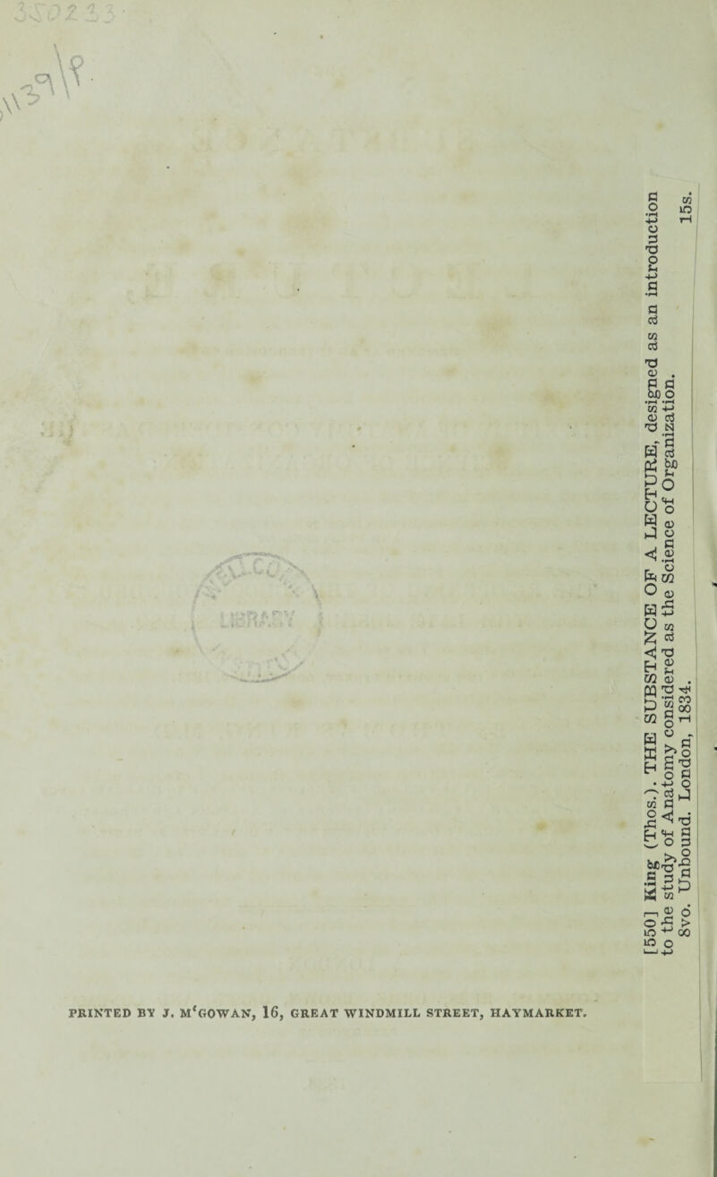 X PRINTED BY J. M*GOWAN, 16, GREAT WINDMILL STREET, HAYMARKET, [550] King (Thos.). THE SUBSTANCE OF A LECTURE, designed as an introduction to the study of Anatomy considered as the Science of Organization. 8vo. Unbound. London, 1834. _ 15s.