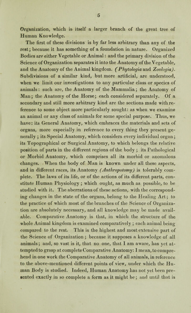 Organization, which is itself a larger branch of the great tree of Humati Knowledge. The first of these divisions is by far less arbitrary than any of the rest; because it has something of a foundation in nature. Organized Bodies are either Vegetable or Animal: and the primary division of the Science of Organization separates it into the Anatomy of the Vegetable, and the Anatomy of the Animal kingdom. (Phytologia and Zoologia). Subdivisions of a similar kind, but more artificial, are understood, when we limit our investigations to any particular class or species of animals: such are, the Anatomy of the Mammalia; the Anatomy of Man; the Anatomy of the Horse; each considered separately. Of a secondary and still more arbitrary kind are the sections made with re¬ ference to some object more particularly sought: as when we examine an animal or any class of animals for some special purpose. Thus, we have: its General Anatomy, which embraces the materials and sets of organs, more especially in reference to every thing they present ge¬ nerally ; its Special Anatomy, which considers every individual organ; its Topographical or Surgical Anatomy, to which belongs the relative position of parts in the different regions of the body ; its Pathological or Morbid Anatomy, which comprises all its morbid or anomalous changes. -When the body of Man is known under all these aspects, and in different races, its Anatomy (Anthropotomy) is tolerably com¬ plete. The laws of its life, or of the actions of its different parts, con¬ stitute Human Physiology; which ought, as much as possible, to be studied with it. The aberrations of these actions, with the correspond¬ ing changes in the state of the organs, belong to the Healing Art; to the practice of which most of the branches of the Science of Organiza¬ tion are absolutely necessary, and all knowledge may be made avail¬ able. Comparative Anatomy is that, in which the structure of the whole Animal kingdom is examined comparatively ; each animal being compared to the rest. This is the highest and most extensive part of the Science of Organization; because it supposes a knowledge of all animals; and, so vast is it, that no one, that I am aware, has yet at¬ tempted to grasp at complete Comparative Anatomy: I mean, to compre¬ hend in one work the Comparative Anatomy of all animals, in reference to the above-mentioned different points of view, under which the Hu¬ man Body is studied. Indeed, Human Anatomy has not yet been pre- *ented exactly in so complete a form as it might be; and until that is