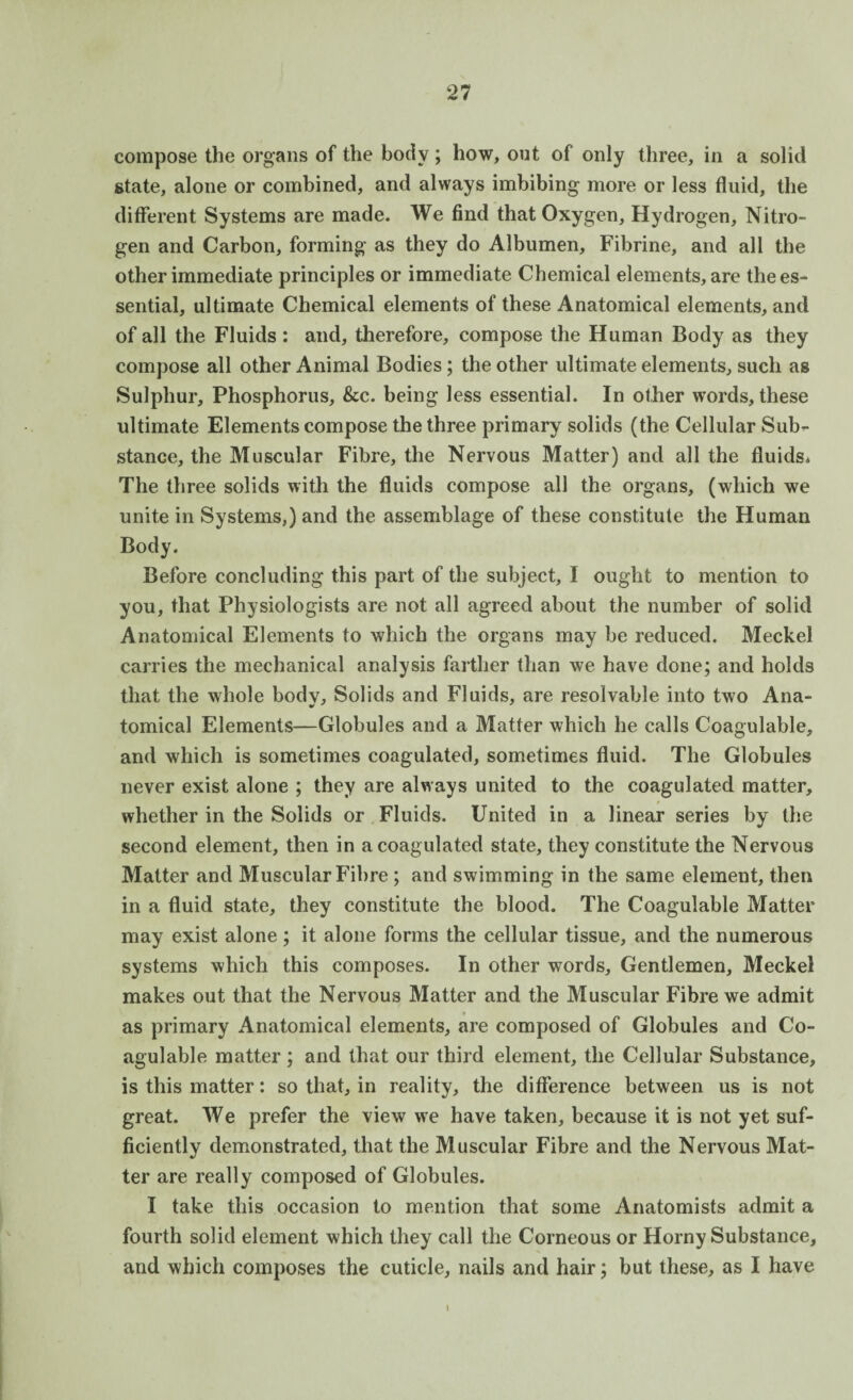 compose the organs of the body; how, out of only three, in a solid state, alone or combined, and always imbibing more or less fluid, the different Systems are made. We find that Oxygen, Hydrogen, Nitro¬ gen and Carbon, forming as they do Albumen, Fibrine, and all the other immediate principles or immediate Chemical elements, are the es¬ sential, ultimate Chemical elements of these Anatomical elements, and of all the Fluids: and, therefore, compose the Human Body as they compose all other Animal Bodies; the other ultimate elements, such as Sulphur, Phosphorus, &c. being less essential. In other words, these ultimate Elements compose the three primary solids (the Cellular Sub¬ stance, the Muscular Fibre, the Nervous Matter) and all the fluids* The three solids with the fluids compose all the organs, (which we unite in Systems,) and the assemblage of these constitute the Human Body. Before concluding this part of the subject, I ought to mention to you, that Physiologists are not all agreed about the number of solid Anatomical Elements to which the organs may be reduced. Meckel carries the mechanical analysis farther than we have done; and holds that the whole body. Solids and Fluids, are resolvable into two Ana¬ tomical Elements—Globules and a Matter which he calls Coagulable, and which is sometimes coagulated, sometimes fluid. The Globules never exist alone ; they are always united to the coagulated matter, whether in the Solids or Fluids. United in a linear series by the second element, then in a coagulated state, they constitute the Nervous Matter and Muscular Fibre ; and swimming in the same element, then in a fluid state, they constitute the blood. The Coagulable Matter may exist alone; it alone forms the cellular tissue, and the numerous systems which this composes. In other words. Gentlemen, Meckel makes out that the Nervous Matter and the Muscular Fibre we admit as primary Anatomical elements, are composed of Globules and Co¬ agulable matter ; and that our third element, the Cellular Substance, is this matter: so that, in reality, the difference between us is not great. We prefer the view we have taken, because it is not yet suf¬ ficiently demonstrated, that the Muscular Fibre and the Nervous Mat¬ ter are really composed of Globules. I take this occasion to mention that some Anatomists admit a fourth solid element which they call the Corneous or Horny Substance, and which composes the cuticle, nails and hair; but these, as I have