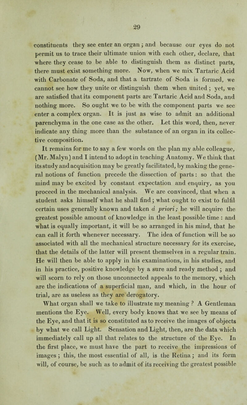 constituents they see enter an organ; and because our eyes do not permit us to trace their ultimate union with each other, declare, that where they cease to be able to distinguish them as distinct parts, there must exist something more. Now, when we mix Tartaric Acid with Carbonate of Soda, and that a tartrate of Soda is formed, we cannot see how they unite or distinguish them when united ; yet, we are satisfied that its component parts are Tartaric Acid and Soda, and nothing more. So ought we to be with the component parts we see enter a complex organ. It is just as wise to admit an additional parenchyma in the one case as the other. Let this word, then, never indicate any thing more than the substance of an organ in its collec¬ tive composition. It remains for me to say a few words on the plan my able colleague, (Mr. Malyn) and I intend to adopt in teaching Anatomy. We think that its study and acquisition may be greatly facilitated, by making the gene¬ ral notions of function precede the dissection of parts: so that the mind may be excited by constant expectation and enquiry, as you proceed in the mechanical analysis. We are convinced, that when a student asks himself what he shall find; what ought to exist to fulfil certain uses generally known and taken a priori; he will acquire the greatest possible amount of knowledge in the least possible time : and what is equally important, it will be so arranged in his mind, that he can call it forth whenever necessary. The idea of function will be so associated with all the mechanical structure necessary for its exercise, that the details of the latter will present themselves in a regular train. He will then be able to apply in his examinations, in his studies, and in his practice, positive knowledge by a sure and ready method ; and will scorn to rely on those unconnected appeals to the memory, which are the indications of a superficial man, and which, in the hour of trial, are as useless as they are derogatory. What organ shall we take to illustrate my meaning ? A Gentleman mentions the Eye. Well, every body knows that we see by means of the Eye, and that it is so constituted as to receive the images of objects by what we call Light. Sensation and Light, then, are the data which immediately call up all that relates to the structure of the Eye. In the first place, we must have the part to receive the impressions of images; this, the most essential of all, is the Retina; and its form will, of course, be such as to admit of its receiving the greatest possible