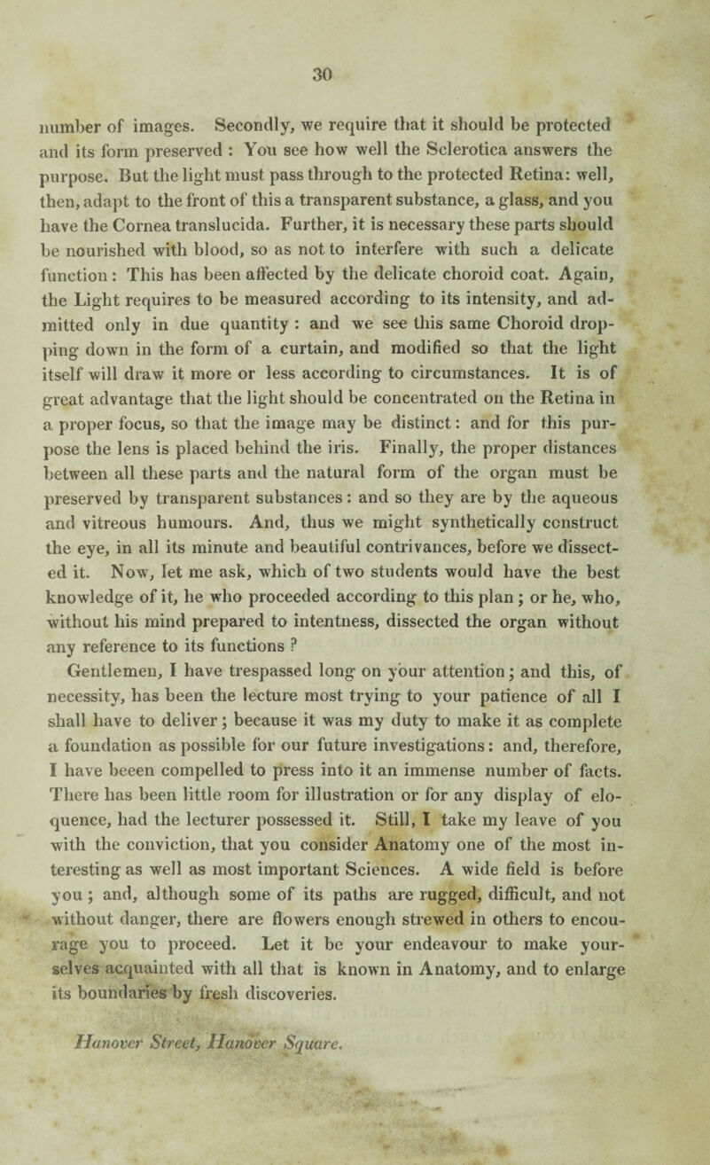 number of images. Secondly, we require that it should be protected and its form preserved : You see how well the Sclerotica answers the purpose. But the light must pass through to the protected Retina: well, then, adapt to the front of this a transparent substance, a glass, and you have the Cornea translucida. Further, it is necessary these parts should be nourished with blood, so as not to interfere with such a delicate function : This has been affected by the delicate choroid coat. Again, the Light requires to be measured according to its intensity, and ad¬ mitted only in due quantity : and we see this same Choroid drop¬ ping down in the form of a curtain, and modified so that the light itself will draw it more or less according to circumstances. It is of great advantage that the light should be concentrated on the Retina in a proper focus, so that the image may be distinct: and for this pur¬ pose the lens is placed behind the iris. Finally, the proper distances between all these parts and the natural form of the organ must be preserved by transparent substances: and so they are by the aqueous and vitreous humours. And, thus we might synthetically construct the eye, in all its minute and beautiful contrivances, before we dissect¬ ed it. Now, let me ask, which of two students would have the best knowledge of it, he who proceeded according to this plan ; or he, who, without his mind prepared to intentness, dissected the organ without any reference to its functions ? Gentlemen, I have trespassed long on your attention; and this, of necessity, has been the lecture most trying to your patience of all I shall have to deliver; because it was my duty to make it as complete a foundation as possible for our future investigations: and, therefore, I have beeen compelled to press into it an immense number of facts. There has been little room for illustration or for any display of elo¬ quence, had the lecturer possessed it. Still, I take my leave of you with the conviction, that you consider Anatomy one of the most in¬ teresting as well as most important Sciences. A wide field is before you; and, although some of its paths are rugged, difficult, and not without danger, there are flowers enough strewed in others to encou¬ rage you to proceed. Let it be your endeavour to make your¬ selves acquainted with all that is known in Anatomy, and to enlarge its boundaries by fresh discoveries. Hanover Street, Hanover Square.