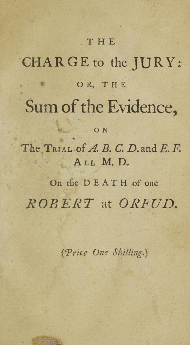 / .THE CHARGE to the JURY: * O R, T H E Sum of the Evidence, V ■ ‘ft % o N The Trial of 5. Cl ZJ.and is. F. All M. D. v i ' On the DEATH of one ROBERT at OREUD. (\Trice One Shilling.)