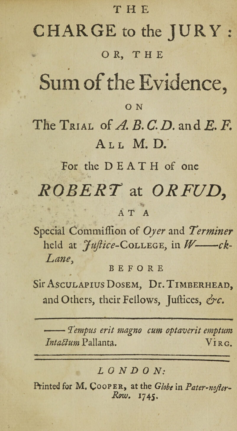 THE CHARGE to the JURY : OR, THE 4 Sum of the Evidence, O N The Trial of A. B. C. D. and E. F. All M. D. * For the DEATH of one ROBERT at ORFUD, A T A Special Commiffion of Oyer and Terminer held at JuJlice-CoL.E.EGE, in W-ck- Laney BEFORE . i * Sir Asculapius Dosem, Dr. Timberhead, and Others, their Fellows, Juftices, -Tempus erit magno cum optaverit emptum Intattum Pallanta. Vi rg. LONDON: Printed for M, Cooper, at the Globe in Pater-nojler- Row. 1745.