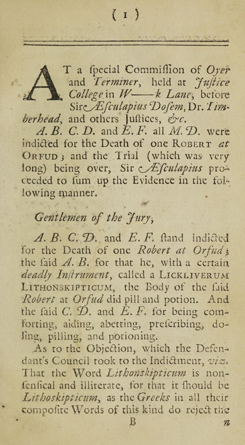 T a fpeciai Cdmmiflion of Oyer and Terminer, held at Juft ice College in W-k Lane* before SireyEfculapius Dofemy Dr. Tim¬ ber head, and others Juftices, ejc. A. B. C. D. and E. F* all M. 2). were indid'ed for the Death of one Robert at Orfud i and the Trial (which was very long) being over, Sir c/Efculapius pro¬ ceeded to lum up the Evidence in the fol¬ lowing planner. • < - 4tr • . , *• , k r Gentlemen of the Jury^ A. B, C. CD. and E. F» flaild indided for the Death of one Robert at Orfud j the faid A. B. for that he, with a certain deadly Instrument, called a Lickliverum LithoNSkipticum, the Body of the laid Robert at Orfud did pill and potion. And the faid C\ 2). and E. F. for being com¬ forting, aiding, abetting, preferibing, do¬ ling, pilling, and potioning. As to the Objcdion, which the Defen¬ dant’s Council took to the Indidment, viz,* That the Word Litkonskipticum is non- fen fical and illiterate, for that it fhould be Lithoskipticum, as the Greeks in all their compofitc Words of this kind do rejed the B n
