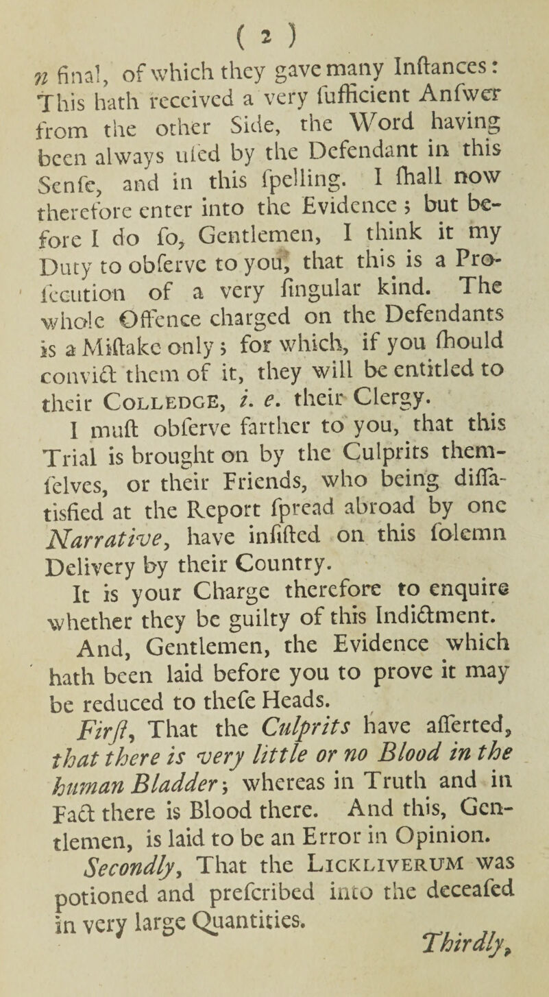 This hath received a very lufficient Anfwer from the other Side, the Word having been always uled by the Defendant in this Senfc, and in this fpclling. I fhall now therefore enter into the Evidence ; but be¬ fore I do fo, Gentlemen, 1 think it my Duty to obferve to youj that this is a Pro- 1 locution of a very lingular kind. The whole Offence charged on the Defendants is a Miftake only; for which, if you fhould convict them of it, they will be entitled to their Colledge, i. e. their Clergy. 1 mult obferve farther to you, that this Trial is brought on by the Culprits thern- felves, or their Friends, who being difla- tisfied at the Report fpread abroad by one Narrative, have infilled on this folemn Delivery by their Country. It is your Charge therefore to enquire whether they be guilty of this Indidlment. And, Gentlemen, the Evidence which hath been laid before you to prove it may be reduced to thefe Heads. Fir/}, That the Culprits have afferted, that there is very little or no Blood in the human Bladder-, whereas in Truth and in Pact there is Blood there. And this. Gen¬ tlemen, is laid to be an Error in Opinion. Secondly, That the Lickliverum was potioned and preferibed into the deceafed in very large Quantities. Thirdly,