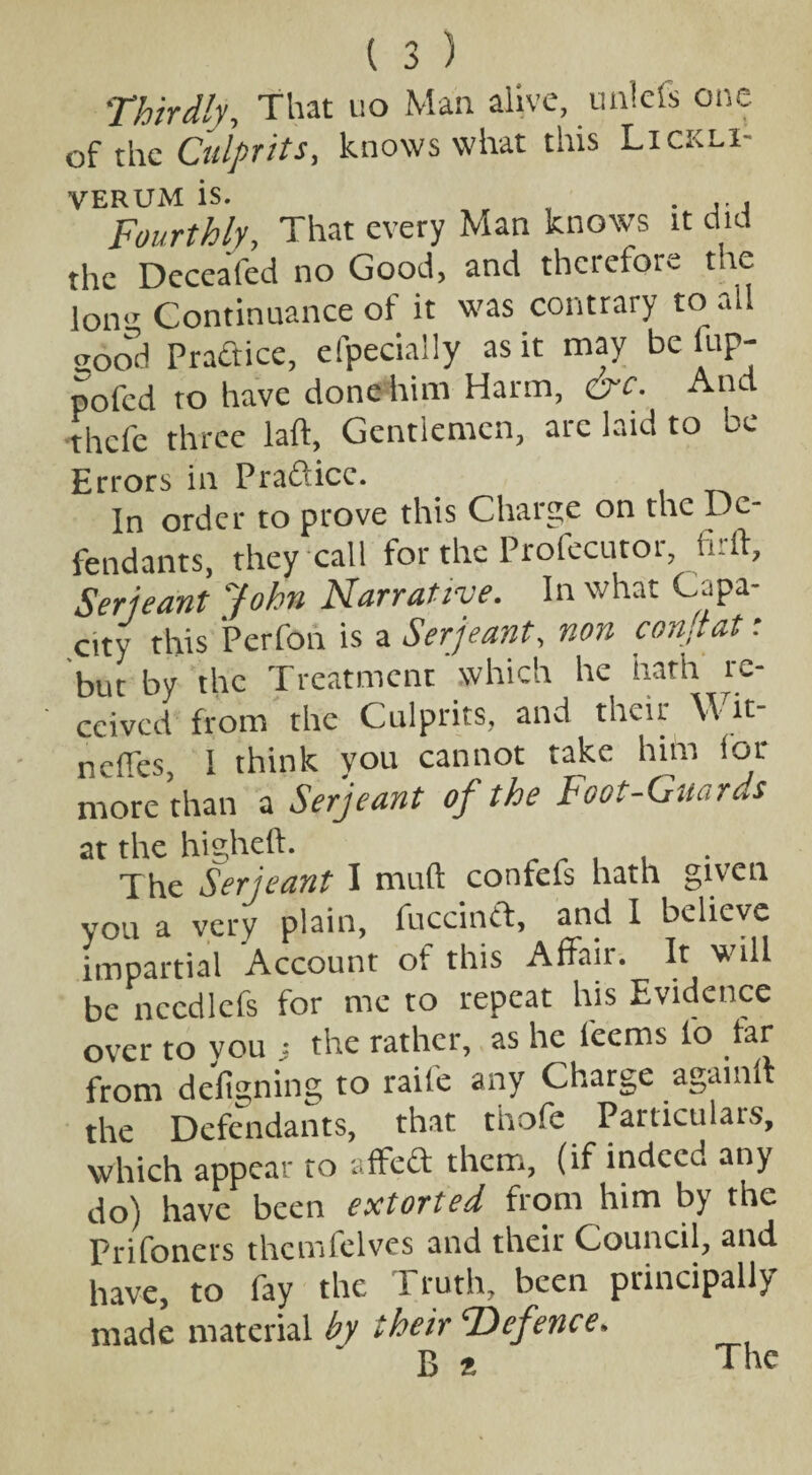 Thirdly., That no Man alive, unlefs one of the Culprits, knows what this Lickli- VERUM is. . Fourthly, That every Man knows it did the Deceafed no Good, and therefore the lon<r Continuance ol it was contrary to all sood Practice, efpecially as it may be fup- pofed to have done him Harm, crc. And thefe three laft, Gentlemen, arc laid to be Errors in Pradicc. In order to prove this Charge on the Dc- fendants, they call for the Profecutor, firft, Serjeant John Narrative. In what Capa¬ city this Perfon is a Serjeant, non conjtat: but by the Treatment which he hath re¬ ceived from the Culprits, and their \\ it- neffes, 1 think you cannot take him lot- more than a Serjeant of the Foot-Guards at the higheft. The Serjeant I muft confefs hath given you a very plain, fuccinft, and I believe impartial Account ot this Affair. It will be necdlefs for me to repeat his Evidence over to you j the rather, as he fee ms fo tar from designing to raife any Charge agamlt the Defendants, that thofe Particulars, which appear to affed them, (if indeed any do) have been extorted from him by the Prifoners themfclves and their Council, and have, to fay the I ruth, been principally made material by their ‘Defence. B % The