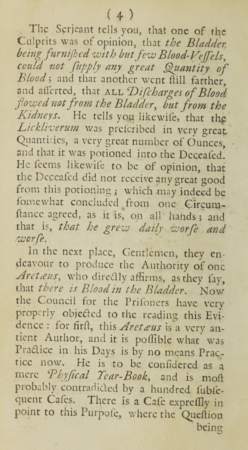 The Serjeant tells you, that one of the Culprits was of opinion, that the Bladder being fur nip ed with but few Blood-Vejfels, could not fupply any great Quantity of Blood; and that another went hill farther, and afferted, that all T> {[charges of Blood fowed riotfrom the Bladder, but from the Kidneys. He tells you likewife, that thp Lickliverum was preferibed in very great. Quantities, a very great number of Ounces, and that it was potioned into the Dcceafed. He feems likewife to be of opinion, that the Dcceafed did not receive any great good from this potioning which may indeed be fomewhat concluded from one Qircum- fancc agreed, as it is, on all hands 5 and that is, that he grew daily worfe and worfe. In the next place, Gentlemen, they en¬ deavour to produce the Authority of one ArettfuS) who dire&ly affirms, as they fay, that there is Blood in the Bladder. Now the Council for the Priloners have very properly objected to the reading this Evi¬ dence : for fil'd, this Aretteus is a very an- tient Author, and it is poffible what was Fradlice in his Days is by no means Prac¬ tice now. He is to be confidered as a mere Tkyfical Tear-Book, and is moil Probably contradicted by a hundred fubfe- OjUent Cafes. There is a Cafe expreffly in point to this Purpofc, where the Queftion being