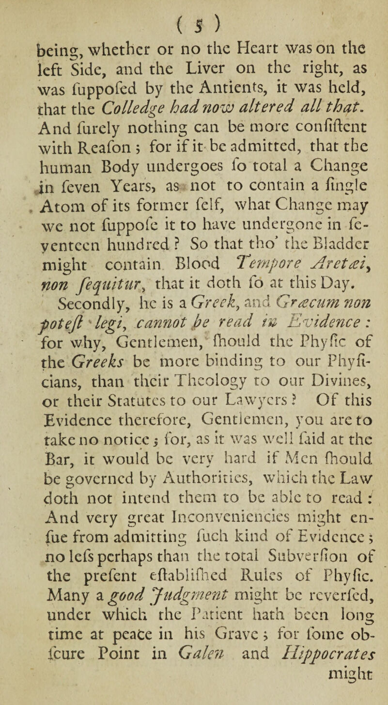 I ( s ) being, whether or no the Heart was on the left Side, and the Liver on the right, as was fuppofed by the Antients, it was held, that the Colledge had now altered all that. And furely nothing can be more confident with Reafon 5 for if it be admitted, that the human Body undergoes fo total a Change in feven Years, as not to contain a Angle Atom of its former felf, what Change may we not fuppofe it to have undergone in fe- yentcen hundred ? So that tho’ the Bladder might contain Blood Tempore Aretreiy non fequitur, that it doth fo at this Day. Secondly, he is a Greek, and Graecum non pot eft ' legiy cannot be read in Evidence : for why, Gentlemen,' fhould the Phyfic of the Greeks be more binding to our Phyfi- cians, than their Theology to our Divines, or their Statutes to our Lawyers ? Of this Evidence therefore, Gentlemen, you are to take no notice 5 for, as it was well faid at the Bar, it would be very hard if Men fhould be governed by Authorities, which the Law doth not intend them to be able to read i And very great Inconvenicncies might cn- fue from admitting fuch kind of Evidence; no lefs perhaps than the total Subverfion of the prefent eftablifhed Rules of Phyfic. Many a good Judgment might be reverfed, under which the Patient hath been long time at peace in his Grave} for fome ob- icure Point in Galen and Hippocrates might