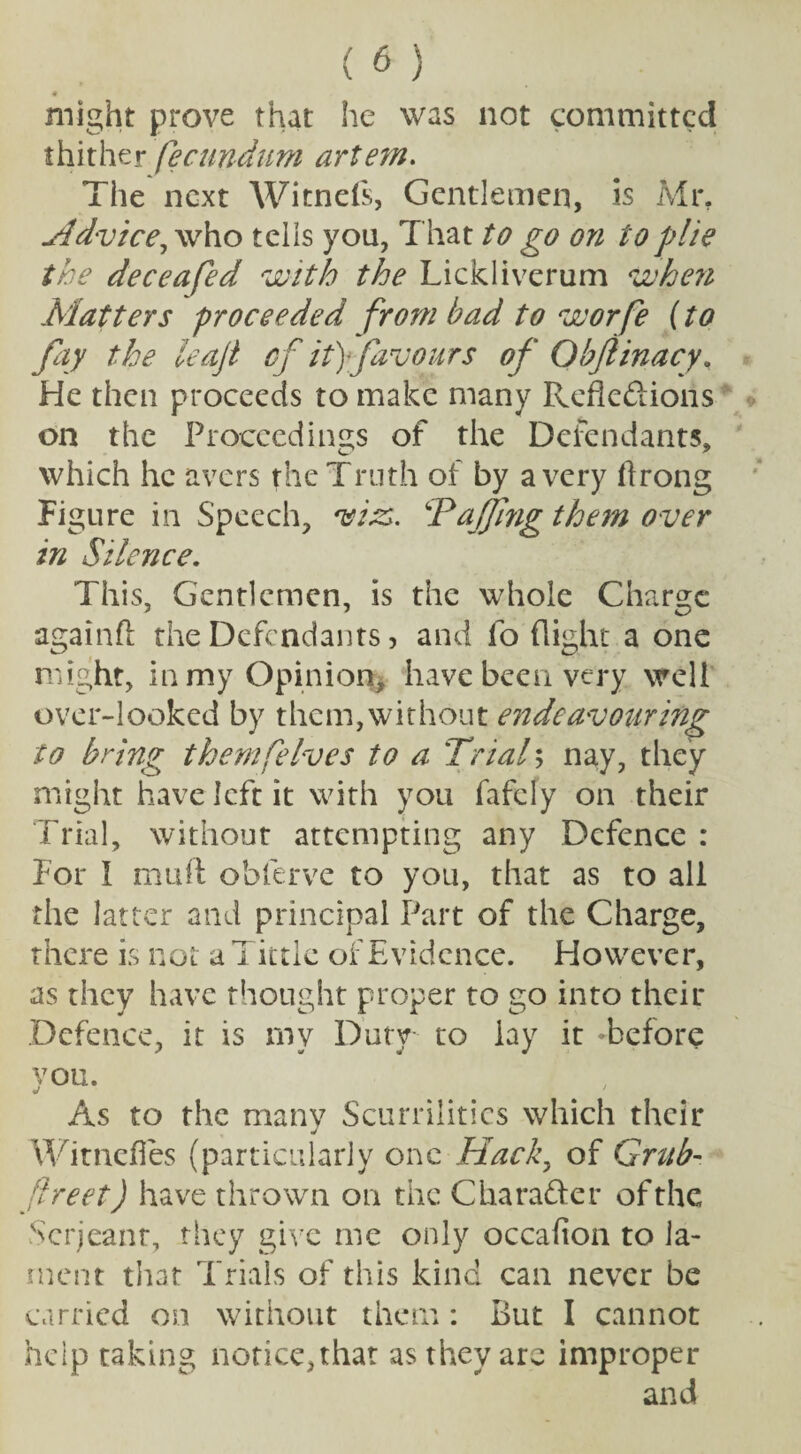■9 might prove that he was not committed thither fecundum artem. The next Witnefs, Gentlemen, is Mr. Hdvice, who tells you, That to go on to plie the dec e a fed with the Lickliverum when Matters proceeded from bad to worfe (to fay the leaf cf it) favours of Qhflinacy. He then proceeds to make many Reflexions on the Proceedings of the Defendants, which he avers the Truth of by a very flrong Figure in Speech, miss. TaJJing them over in Silence. This, Gentlemen, is the whole Charge againft the Defendants, and fo flight a one might, in my Opinion, have been very well over-looked by them,without endeavouring to bring themfeIves to a Trial; nay, they might have left it with you fafely on their Trial, without attempting any Defence : For I muff obferve to you, that as to all the latter and principal Part of the Charge, there is not a T ittle of Evidence. However, as they have thought proper to go into their Defence, it is my Duty to lay it -before you. As to the many Scurrilities which their j Witnefies (particularly one Hack, of Grub- flreet) have thrown on the CharaXer of the Serjeant, they give me only occafion to la¬ ment that Trials of this kind can never be carried on without them: But I cannot help taking notice,that as they are improper and