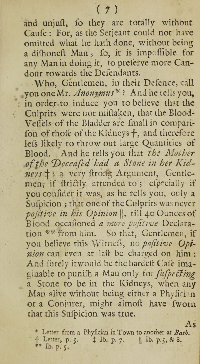 and unjuft, fo they ate totally without Caufe : For, as the Serjeant could not have omitted what he hath done, without being a difhoneft Man 5 fo, it is impoflible for any Man in doing it, to preferve more Can¬ dour towards the Defendants. Who, Gentlemen, in their Defence, call you one Mr. Anonymus * ? And he tells you, in order-to induce you to believe that the Culprits were not miftaken, that the Blood- Veflels of the Bladder are fmall in compan¬ ion of thofe of the Kidneys -f*, and therefore lefs likely to throw out large Quantities of Blood. And he tells you that the Mother of the ‘Deceafed had a Stone in her Kid¬ neys ^ j a very droifg Argument, Gentle¬ men, if ftriftly attended to 5 efpecially if you confider it was, as he tells you, only a Sufpicion ; that one of the Culprits was never pojitive in his Opinion IJ, till 40 Ounces of Blood occafioned a wore pop true Declara¬ tion ** from him. So that, Gentlemen, if you believe this Witnefs, no pofitive Opi¬ nion can even at laft be charged on him : And furely it would be the hardeft Cafe ima¬ ginable to punifh a Man only for fufpedting a Stone to be in the Kidneys, when any Man alive without being either a Phyiician or a Conjurer, might aimoft have fworn that this Sufpicion was true. As * Letter from a Phyfician in Town to another at Bath. f Letter, p. c. % lb. p. 7. II lb. p.5, & 8. ** lb. p. 5.