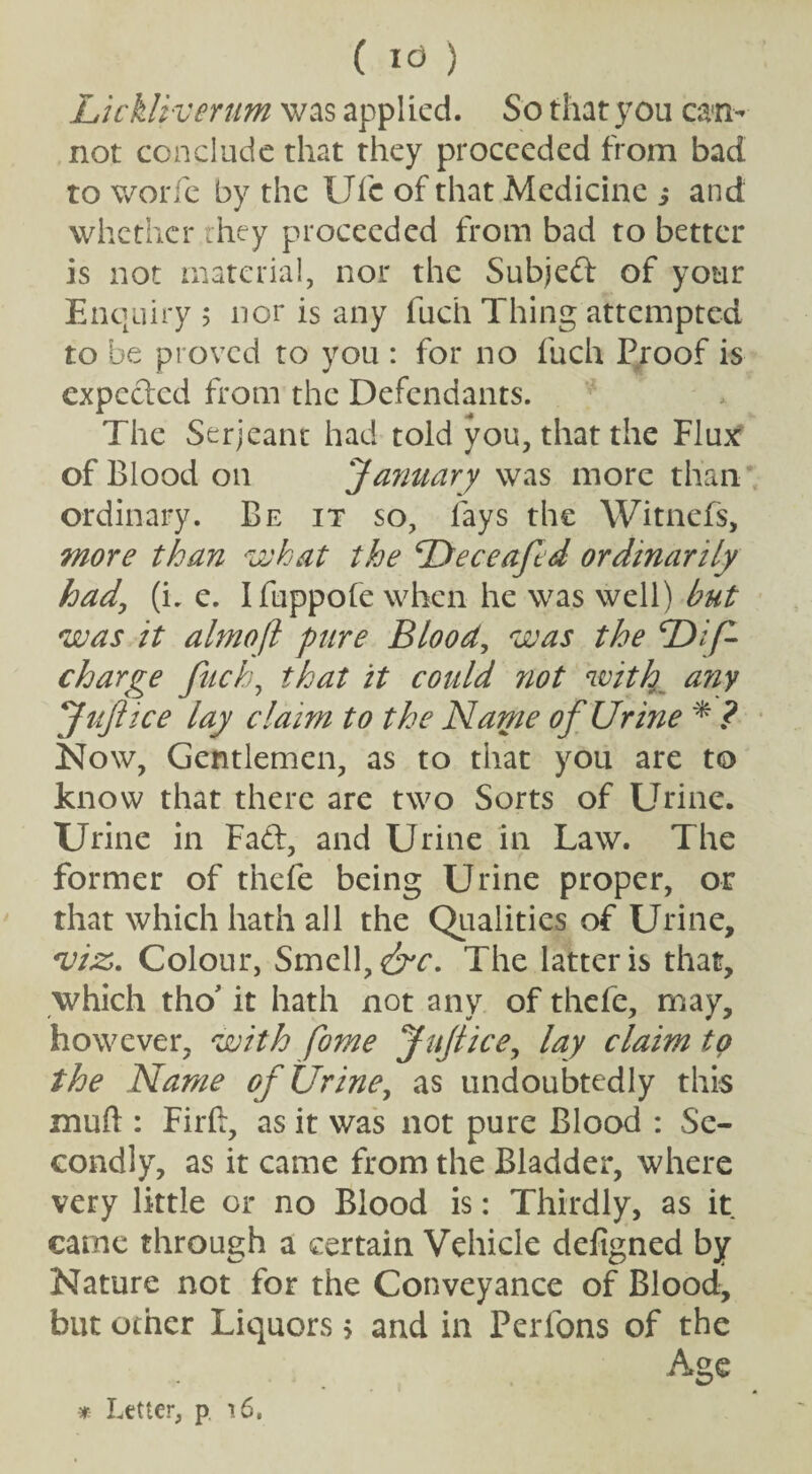 ( I<3 ) Lickliverum was applied. So that you can¬ not conclude that they proceeded from bad to v/orfe by the Ulc of that Medicine ; and whether they proceeded from bad to better is not material, nor the Subjed of your Enquiry ; nor is any fuch Thing attempted to be proved to you : for no fuch Proof is expected from the Defendants. The Serjeant had told you, that the Flux of Blood on January was more than ordinary. Be it so, lays the Witnefs, more than what the Deceafd ordinarily had, (i. e. Ifuppofe when he was well) but was it almoft pure Blood, was the 'Dip- charge fuch, that it could not with a?iy Jujiice lay claim to the Name of Urine * ? Now, Gentlemen, as to that you are to know that there are two Sorts of Urine. Urine in Fad, and Urine in Law. The former of thefe being Urine proper, or that which hath all the Qualities of Urine, *vi:Zu Colour, Smell, <&c. The latter is that, which tho’ it hath not any of thefe, may, however, with pome Jujiice, lay claim to the Name of Urine, as undoubtedly this mu ft : Firft, as it was not pure Blood : Se¬ condly, as it came from the Bladder, where very little or no Blood is: Thirdly, as it came through a certain Vehicle defigned by Nature not for the Conveyance of Blood, but ocher Liquors > and in Perfons of the Age