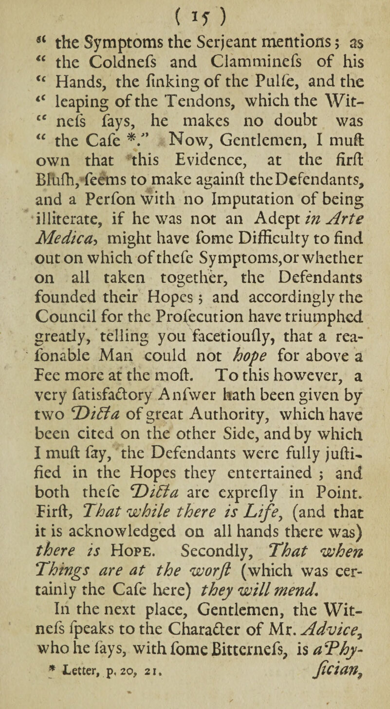 ( If) si the Symptoms the Serjeant mentions 5 as “ the Coldnefs and Clamminefs of his <c Hands, the finking of the Puife, and the lC leaping of the Tendons, which the Wit- cc nels fays, he makes no doubt was “ the Cafe */’ Now, Gentlemen, I mull own that this Evidence, at the firft Blufh, Teems to make againft the Defendants, and a Perfon with no Imputation of being illiterate, if he was not an Adept in Arte Medico might have fome Difficulty to find out on which ofthefe Symptoms,or whether on all taken together, the Defendants founded their Hopes 5 and accordingly the Council for the Profecution have triumphed greatly, telling you facedoufly, that a rea- fonable Man could not hope for above a Fee more at the mod. To this however, a very fatisfaftory Anfwer hath been given by two DiEta of great Authority, which have been cited on the other Side, and by which I muft fay, the Defendants were fully jufti- fied in the Hopes they entertained ; and both thefe DiEta are exprefly in Point. Firft, That while there is Life, (and that it is acknowledged on all hands there was) there is Hope. Secondly, That when Things are at the worft (which was cer¬ tainly the Cafe here) they will mend. In the next place. Gentlemen, the YVit- nefs fpeaks to the Chara&er of Mr. Advice, who he fays, with fome Bittcrnefs, is aThy-