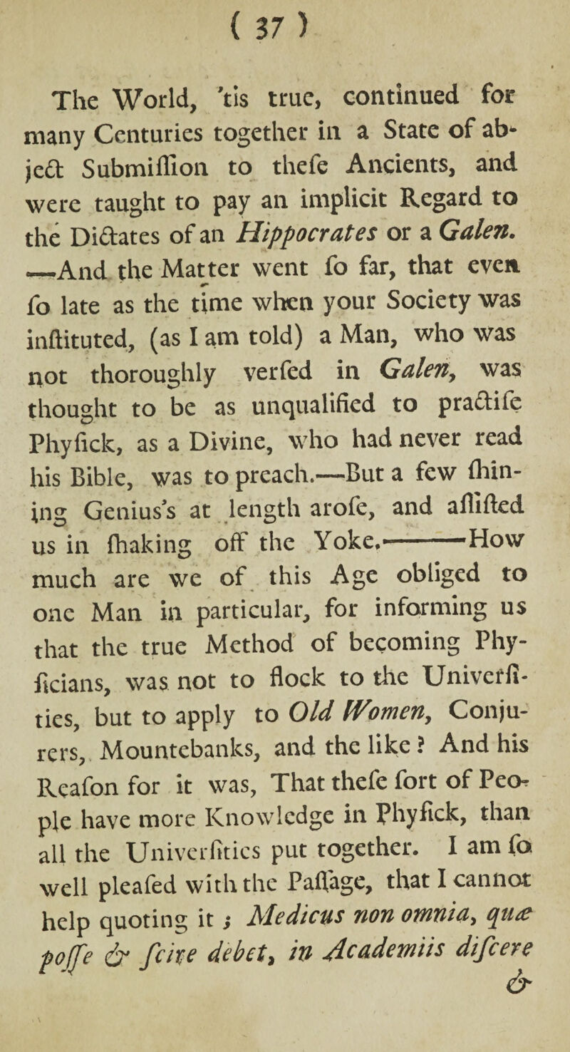 The World, 'tis true, continued for many Centuries together in a State of ab* jed Submiflion to thefe Ancients, and were taught to pay an implicit Regard to the Didates of an Hippocrates or a Galen. _And the Matter went fo far, that even fo late as the time when your Society was inftituted, (as I am told) a Man, who was not thoroughly verfed in Galen, was thought to be as unqualified to pradile Phyfick, as a Divine, who had never read his Bible, was to preach.—But a few Alin¬ ing Genius’s at length arofe, and aflifted us in fliaking off the Yoke.'-'How much are we of this Age obliged to one Man in particular, for informing us that the true Method of becoming Phy- ficians, was not to flock to the Univcffi- ties, but to apply to Old Women, Conju¬ rers, Mountebanks, and the like ? And his Reafon for it was, That thefe fort of Peo¬ ple have more Knowledge in Phyfick, than all the Univcrfitics put together. I am fo well pleafed with the Pafiage, that I cannot help quoting it, hledicus non omnia, qua? poffe & fate debet, in Jcademiis difcere & i V