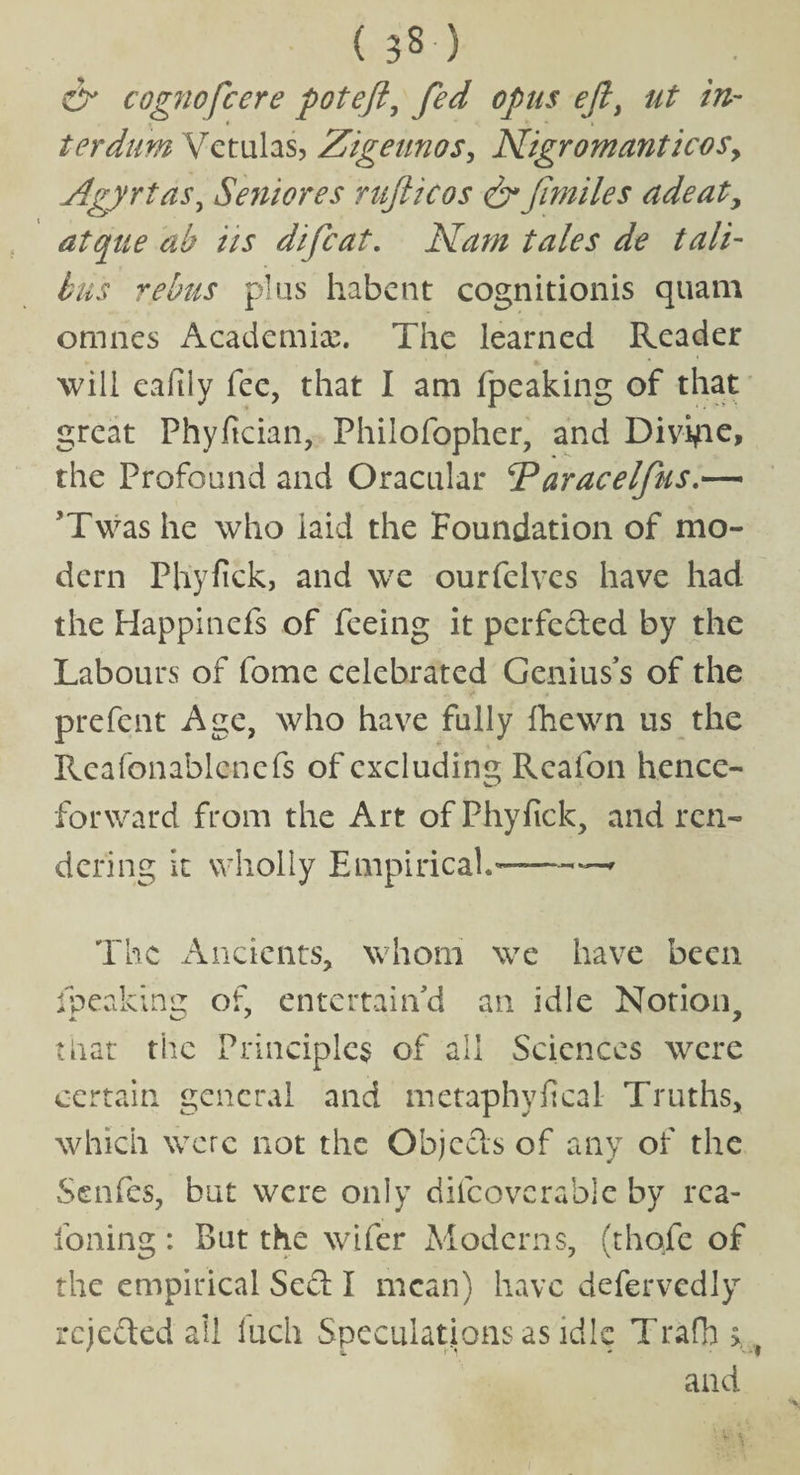 ( 33 ) & cognofcere poteft, fed opus eft) ut in¬ ter dim Vetulas, Zigeunos, Nigromanticos, Agyrtas, Seniores nifticos & fmiles adeaty atque ab its difcat. Nam tales de tali- bus rebus plus habent cognitionis quam omnes Academic. The learned Reader will eaftiy fee, that I am {peaking of that great Phyfician, Philofopher, and Divide, the Profound and Oracular ‘Paracelfus ’Twashe who laid the Foundation of mo¬ dern Phyfick, and we ourfelves have had the Happinefs of feeing it perfected by the Labours of fome celebrated Genius’s of the prefent Age, who have fully fhewn us the Reafonablcnefs of excluding Reafon hence- w' forward from the Art of Phyfick, and ren¬ dering it wholly Empirical'-—* The Ancients, whom we have been fpeaking of, entertain’d an idle Notion, that the Principles of all Sciences were certain general and metaphyfical Truths, which were not the Objects of any of the Senfes, but were only diicovcrable by rea- foning: But the wifer Moderns, (thofe of the empirical Sect I mean) have defervedly rejected all inch Speculations as idle Trafh > and