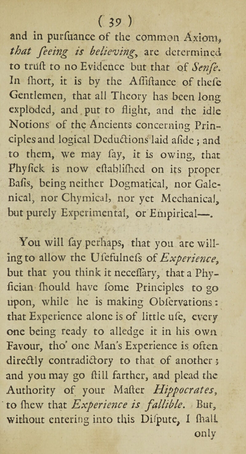 ( 19 ) and in purfuance of the common Axiom* that feeing is believingy are determined to tnift to no Evidence but that qf Senfe. In fhort, it is by the Afliftance of thefe Gentlemen, that all Theory has been long exploded, and put to flight, and the idle Notions of the Ancients concerning Prin- ciplesand logical Deductions laid afide; and to them, we may fay, it is owing, that Phyfick is now eftablifhed on its proper Balls, being neither Dogmatical, nor Gale¬ nical, nor Chymical, nor yet Mechanical, but purely Experimental, or Empirical—. * tr ^ You will fay perhaps, that you are will¬ ing to allow the Ufefulnefs of Experience, but that you think it neceflary, that a Fhy- fician fhould have fome Principles to go upon, while he is making Obfervations: that Experience alone is of little ufe, every one being ready to alledge it in his own Favour, tho' one Man's Experience is often diredly contradictory to that of another \ and you may go ftill farther, and plead the Authority of your M after Hippocrates, to lhew that Experience is fallible. Bar, without entering into this Dilpute, I fhalL only