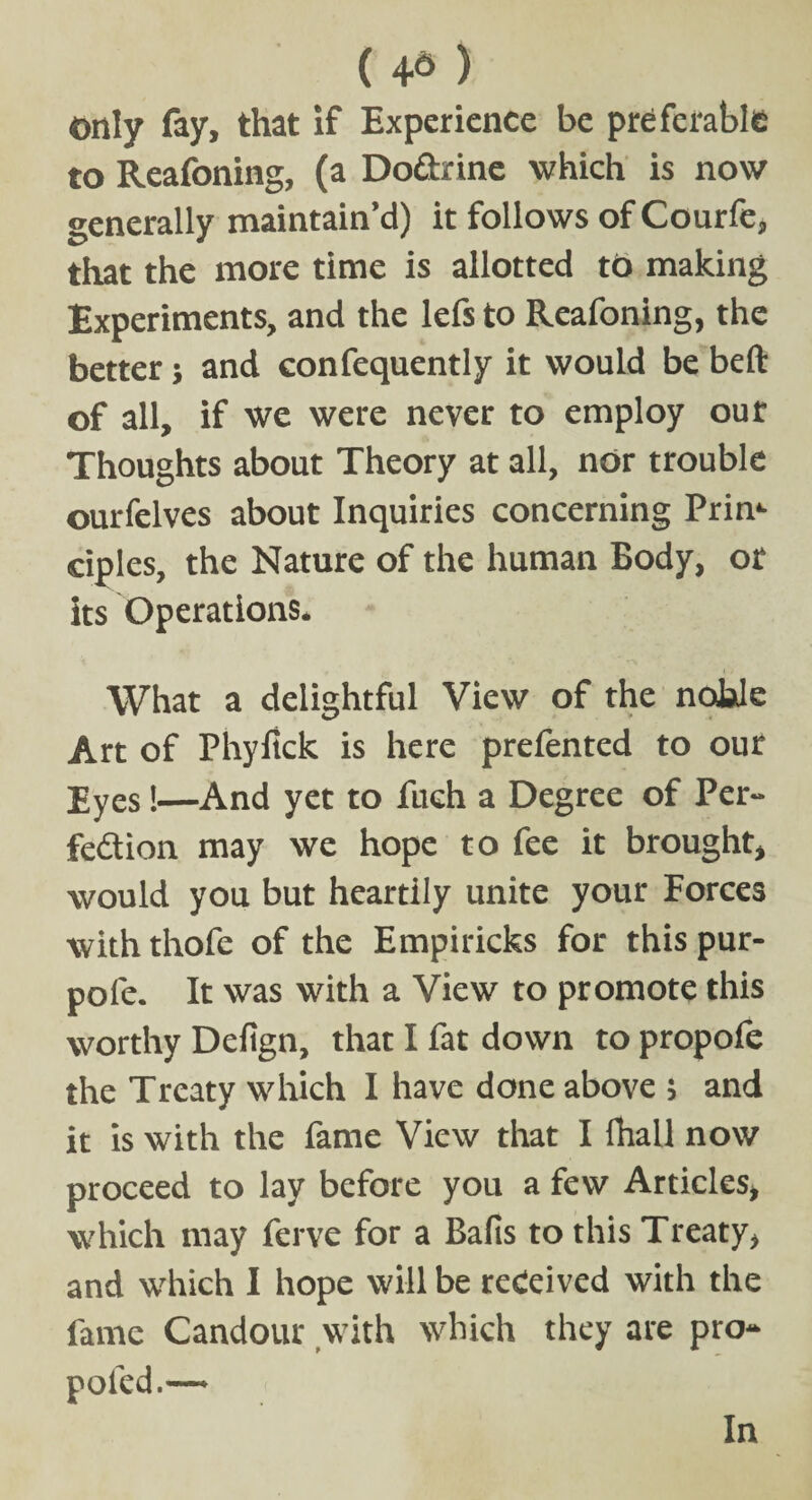 ( 4^ ) only fay, that if Experience be preferable to Reafoning, (a Do&rine which is now generally maintain’d) it follows of Courfe, that the more time is allotted to making Experiments, and the lefs to Reafoning, the better; and confequently it would be bed of all, if we were never to employ our Thoughts about Theory at all, nor trouble ourfelves about Inquiries concerning Prim ciples, the Nature of the human Body, or its Operations* What a delightful View of the noble Art of Phyfick is here prefented to our Eyes!—And yet to fuch a Degree of Per- fedion may we hope to fee it brought, would you but heartily unite your Forces with thofe of the Empiricks for this pur- pole. It was with a View to promote this worthy Defign, that I fat down to propofe the Treaty which I have done above ; and it is with the fame View that I fhall now proceed to lay before you a few Articles, which may ferve for a Balls to this Treaty, and which I hope will be received with the fame Candour with which they are pro- pofed.™ In