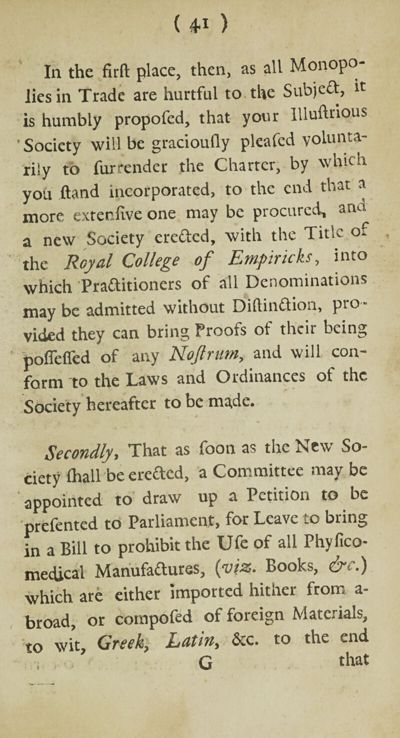 ( 4* ) In the fir ft place, then, as all Monopo¬ lies in Trade are hurtful to the Sub)ecf, it is humbly propofed, that your IUuftnous ' Society will be gracioufly pleafed volunta¬ rily to fur render the Charter, by which you ftand incorporated, to the end that a more extenfive one may be procured, a no, a new Society erefted, with the Title of the Royal College of Empiricks, into which Practitioners of all Denominations may be admitted without DiftinCtion, pro¬ vided they can bring Proofs of then being poffeffed of any Nojlram, and will con¬ form to the Laws and Ordinances ot the Society hereafter to be made. Secondly, That as foon as the New So¬ ciety (hall be erefted, a Committee may be appointed to draw up a Petition to be prefented to Parliament, for Leave to bring in a Bill to prohibit the Ufe of all Phyfico- medical Manufactures, {viz. Books, & '.) which are either imported hither from a- broad, or compofed of foreign Materials, to wit, Greek, Latin, See. to the end G that
