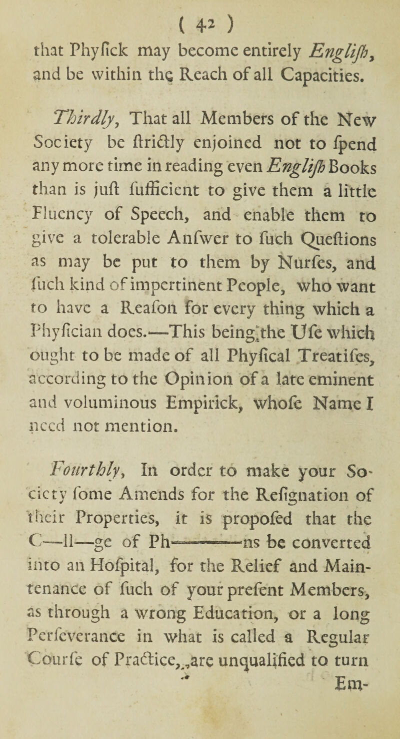 that Phyfick may become entirely Englijh, and be within the Reach of all Capacities. Thirdly, That all Members of the New Society be ftriftly enjoined not to fpend any more time in reading even Englijh Books than is juft fufficient to give them a little Fluency of Speech, and enable them to give a tolerable Anfwer to fuch Queftions as may be put to them by Nurfes, and fuch kind of impertinent People, who want to have a Reafon for every thing which a Phyfician does.—This being^the Ufe which ought to be made of all Phyftcal Treatifes, according to the Opinion of a late eminent and voluminous Empirick, whofe Name I need not mention. Fourthly, In order to make your So- cicty fome Amends for the Refignation of their Properties, it is propofed that the C—11—ge of Ph-——-—ns be converted into an Hofpital, for the Relief and Main¬ tenance of fuch of yourprefent Members, as through a wrong Education, or a long Pcrfeverance in what is called a Regular Courfe of Pra&ice^are unqualified to turn Em-