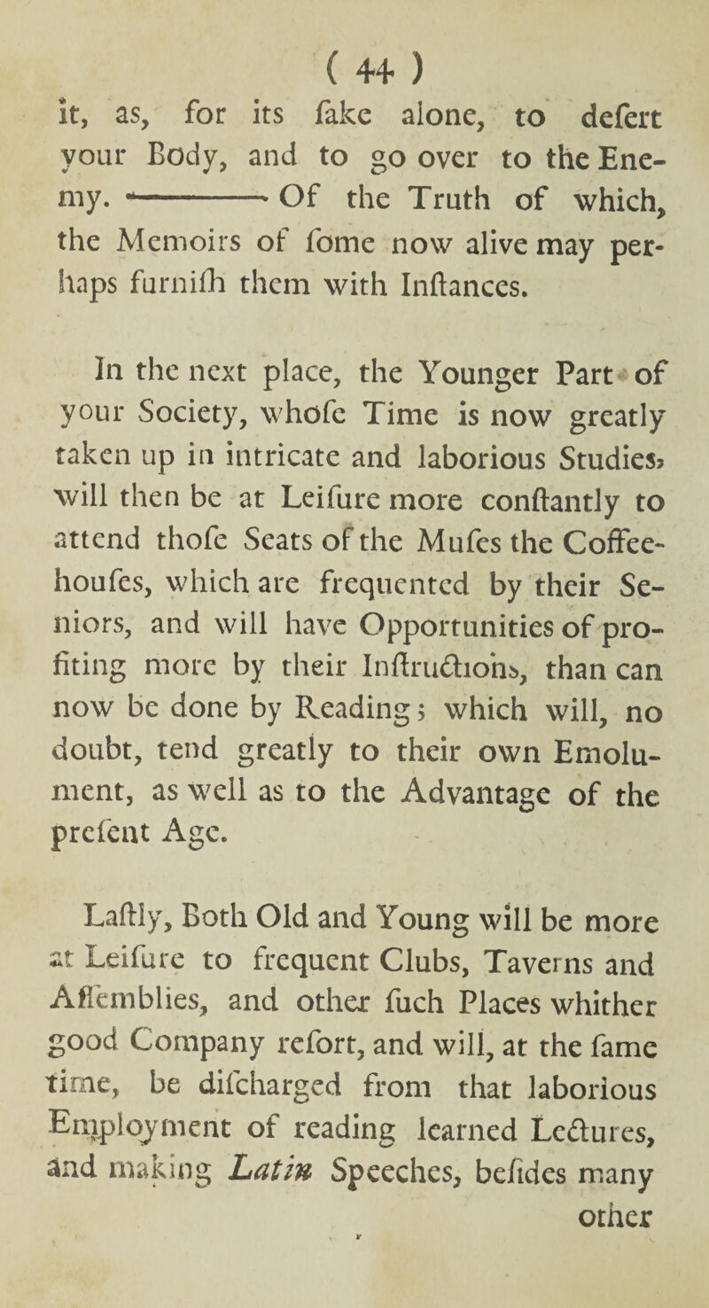 it, as, for its fake alone, to defert your Body, and to go over to the Ene¬ my. --. Of t[ie Truth of which, the Memoirs of fome now alive may per¬ haps furnifh them with Inftances. In the next place, the Younger Part of your Society, whofe Time is now greatly taken up in intricate and laborious Studies? will then be at Leiiure more conftantly to attend thofe Seats of the Mufes the Coffee- houfes, which are frequented by their Se¬ niors, and will have Opportunities of pro¬ fiting more by their Inftru&iom, than can now be done by Reading$ which will, no doubt, tend greatly to their own Emolu¬ ment, as well as to the Advantage of the prefent Age. Laftly, Both Old and Young will be more at Leifure to frequent Clubs, Taverns and Affemblies, and other fuch Places whither good Company refort, and will, at the fame time, be difeharged from that laborious Employment of reading learned Lcdlures, and making Latin Speeches, befides many other r