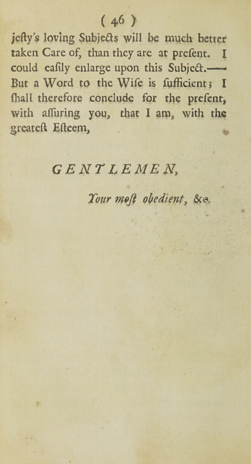 jelly s loving Subje&s will be much better taken Care of, than they are at prefent. I could eafily enlarge upon this Subjeft.*— But a Word to the Wife is fufficientj I fhall therefore conclude for the prefent, with alfuring you, that I am, with the greatefl Efteem, GENTLEMEN, , Tour meji obedient, &<?.