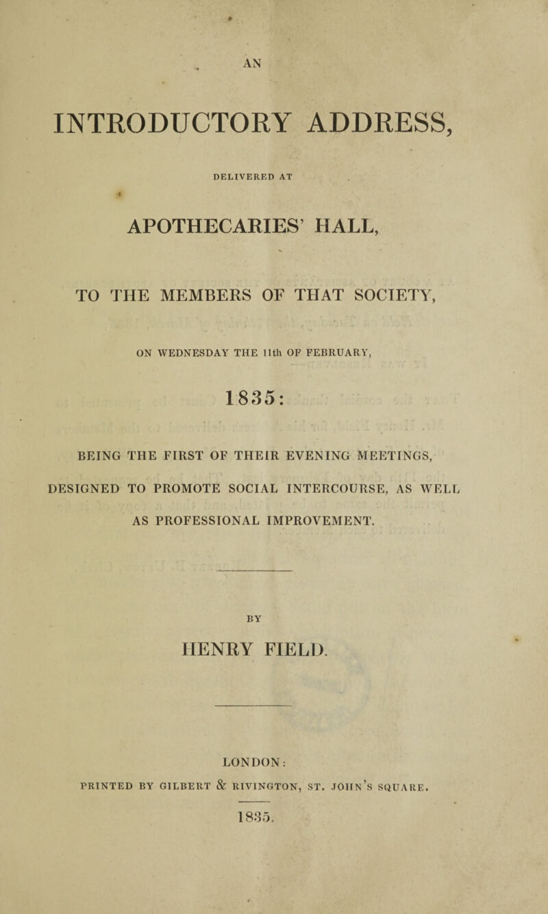 INTRODUCTORY ADDRESS, DELIVERED AT APOTHECARIES’ HALL, TO THE MEMBERS OF THAT SOCIETY, ON WEDNESDAY THE 11th OF FEBRUARY, 1835: BEING THE FIRST OF THEIR EVENING MEETINGS, DESIGNED TO PROMOTE SOCIAL INTERCOURSE, AS WELL AS PROFESSIONAL IMPROVEMENT. BY HENRY FIELD. LONDON: PRINTED BY GILBERT & RIVINGTON, ST. JOHN’S SQUARE. 18.35.