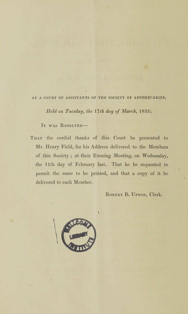 AT A COURT OF ASSISTANTS OF THE SOCIETY OF APOTHECARIES, Held on Tuesday, the \*lth day of March, 1835; It was Resolved— That the cordial thanks of this Court be presented to Mr. Henry Field, for his Address delivered to the Members of this Society ; at their Evening Meeting, on Wednesday, the 11th day of February last. That he be requested to permit the same to be printed, and that a copy of it be delivered to each Member. Robert B. Upton, Clerk.