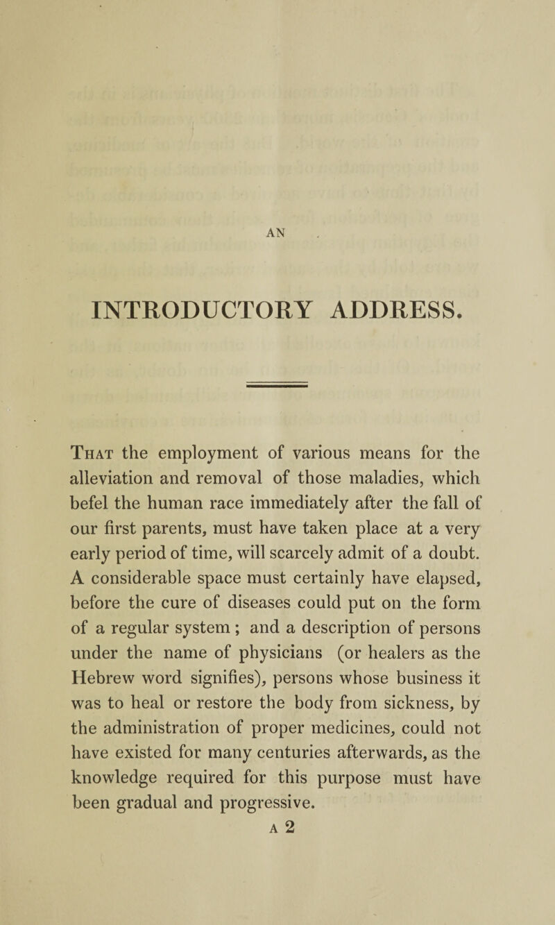 INTRODUCTORY ADDRESS. That the employment of various means for the alleviation and removal of those maladies, which befel the human race immediately after the fall of our first parents, must have taken place at a very early period of time, will scarcely admit of a doubt. A considerable space must certainly have elapsed, before the cure of diseases could put on the form of a regular system ; and a description of persons under the name of physicians (or healers as the Hebrew word signifies), persons whose business it was to heal or restore the body from sickness, by the administration of proper medicines, could not have existed for many centuries afterwards, as the knowledge required for this purpose must have been gradual and progressive. a 2